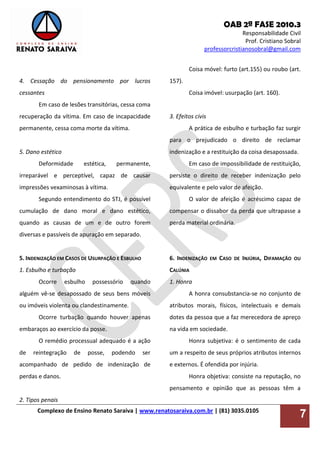 OAB 2ª FASE 2010.3
Responsabilidade Civil
Prof. Cristiano Sobral
professorcristianosobral@gmail.com
Complexo de Ensino Renato Saraiva | www.renatosaraiva.com.br | (81) 3035.0105
7
4. Cessação do pensionamento por lucros
cessantes
Em caso de lesões transitórias, cessa coma
recuperação da vítima. Em caso de incapacidade
permanente, cessa coma morte da vítima.
5. Dano estético
Deformidade estética, permanente,
irreparável e perceptível, capaz de causar
impressões vexaminosas à vítima.
Segundo entendimento do STJ, é possível
cumulação de dano moral e dano estético,
quando as causas de um e de outro forem
diversas e passíveis de apuração em separado.
5. INDENIZAÇÃO EM CASOS DE USURPAÇÃO E ESBULHO
1. Esbulho e turbação
Ocorre esbulho possessório quando
alguém vê-se desapossado de seus bens móveis
ou imóveis violenta ou clandestinamente.
Ocorre turbação quando houver apenas
embaraços ao exercício da posse.
O remédio processual adequado é a ação
de reintegração de posse, podendo ser
acompanhado de pedido de indenização de
perdas e danos.
2. Tipos penais
Coisa móvel: furto (art.155) ou roubo (art.
157).
Coisa imóvel: usurpação (art. 160).
3. Efeitos civis
A prática de esbulho e turbação faz surgir
para o prejudicado o direito de reclamar
indenização e a restituição da coisa desapossada.
Em caso de impossibilidade de restituição,
persiste o direito de receber indenização pelo
equivalente e pelo valor de afeição.
O valor de afeição é acréscimo capaz de
compensar o dissabor da perda que ultrapasse a
perda material ordinária.
6. INDENIZAÇÃO EM CASO DE INJÚRIA, DIFAMAÇÃO OU
CALÚNIA
1. Honra
A honra consubstancia-se no conjunto de
atributos morais, físicos, intelectuais e demais
dotes da pessoa que a faz merecedora de apreço
na vida em sociedade.
Honra subjetiva: é o sentimento de cada
um a respeito de seus próprios atributos internos
e externos. É ofendida por injúria.
Honra objetiva: consiste na reputação, no
pensamento e opinião que as pessoas têm a
 