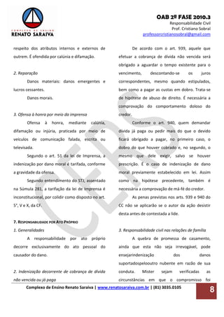 OAB 2ª FASE 2010.3
Responsabilidade Civil
Prof. Cristiano Sobral
professorcristianosobral@gmail.com
Complexo de Ensino Renato Saraiva | www.renatosaraiva.com.br | (81) 3035.0105
8
respeito dos atributos internos e externos de
outrem. É ofendida por calúnia e difamação.
2. Reparação
Danos materiais: danos emergentes e
lucros cessantes.
Danos morais.
3. Ofensa à honra por meio da imprensa
Ofensa à honra, mediante calúnia,
difamação ou injúria, praticada por meio de
veículos de comunicação falada, escrita ou
televisada.
Segundo o art. 51 da lei de Imprensa, a
indenização por dano moral é tarifada, conforme
a gravidade da ofensa.
Segundo entendimento do STJ, assentado
na Súmula 281, a tarifação da lei de Imprensa é
inconstitucional, por colidir como disposto no art.
5°, V e X, da CF.
7. RESPONSABILIDADE POR ATO PRÓPRIO
1. Generalidades
A responsabilidade por ato próprio
decorre exclusivamente do ato pessoal do
causador do dano.
2. Indenização decorrente de cobrança de dívida
não vencida ou já paga
De acordo com o art. 939, aquele que
efetuar a cobrança de dívida não vencida será
obrigado a aguardar o tempo existente para o
vencimento, descontando-se os juros
correspondentes, mesmo quando estipulados,
bem como a pagar as custas em dobro. Trata-se
de hipótese de abuso de direito. É necessária a
comprovação do comportamento doloso do
credor.
Conforme o art. 940, quem demandar
dívida já paga ou pedir mais do que o devido
ficará obrigado a pagar, no primeiro caso, o
dobro do que houver cobrado e, no segundo, o
mesmo que dele exigir, salvo se houver
prescrição. É o caso de indenização de dano
moral previamente estabelecido em lei. Assim
como na hipótese precedente, também é
necessária a comprovação de má-fé do credor.
As penas previstas nos arts. 939 e 940 do
CC não se aplicarão se o autor da ação desistir
desta antes de contestada a lide.
3. Responsabilidade civil nas relações de família
A quebra de promessa de casamento,
ainda que esta não seja irrevogável, pode
ensejarindenização dos danos
suportadospelooutro nubente em razão de sua
conduta. Mister sejam verificadas as
circunstâncias em que o compromisso foi
 