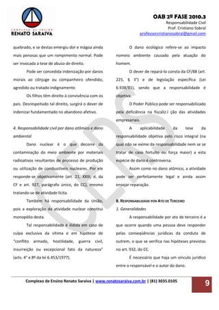 OAB 2ª FASE 2010.3
Responsabilidade Civil
Prof. Cristiano Sobral
professorcristianosobral@gmail.com
Complexo de Ensino Renato Saraiva | www.renatosaraiva.com.br | (81) 3035.0105
9
quebrado, e se destas emergiu dor e mágoa ainda
mais penosas que um rompimento normal. Pode
ser invocada a tese de abuso de direito.
Pode ser concedida indenização por danos
morais ao cônjuge ou companheiro ofendido,
agredido ou tratado indignamente.
Os filhos têm direito à convivência com os
pais. Desrespeitado tal direito, surgirá o dever de
indenizar fundamentado no abandono afetivo.
4. Responsabilidade civil por dano atômico e dano
ambiental
Dano nuclear é o que decorre da
contaminação do meio ambiente por materiais
radioativos resultantes de processo de produção
ou utilização de combustíveis nucleares. Por ele
responde-se objetivamente (art. 21, XXIII, d, da
CF e art. 927, parágrafo único, do CC), mesmo
tratando-se de atividade lícita.
Também há responsabilidade da União,
pois a exploração da atividade nuclear constitui
monopólio desta.
Tal responsabilidade é ilidida em caso de
culpa exclusiva da vítima e em hipótese de
“conflito armado, hostilidade, guerra civil,
insurreição ou excepcional fato da natureza”
(arts. 4° e 8º da lei 6.453/1977).
O dano ecológico refere-se ao impacto
nomeio ambiente causado pela atuação do
homem.
O dever de repará-lo consta da CF/88 (art.
225, § 3°) e de legislação específica (Lei
6.938/81), sendo que a responsabilidade é
objetiva.
O Poder Público pode ser responsabilizado
pela deficiência na fiscaliz.ï ção das atividades
empresariais.
A aplicabilidade da tese da
responsabilidade objetiva pelo risco integral (na
qual não se exime da responsabilidade nem se se
tratar de caso fortuito ou força maior) a esta
espécie de dano é controversa.
Assim como no dano atômico, a atividade
pode ser perfeitamente legal e ainda assim
ensejar reparação.
8. RESPONSABILIDADE POR ATO DE TERCEIRO
1. Generalidades
A responsabilidade por ato de terceiro é a
que ocorre quando uma pessoa deve responder
pelas conseqüências jurídicas da conduta de
outrem, o que se verifica nas hipóteses previstas
no art. 932, do CC.
É necessário que haja um vínculo jurídico
entre o responsável e o autor do dano.
 