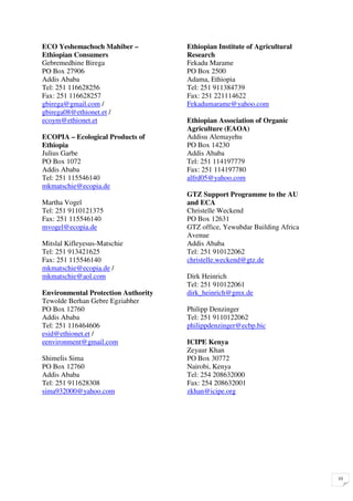 ECO Yeshemachoch Mahiber –           Ethiopian Institute of Agricultural
Ethiopian Consumers                  Research
Gebremedhine Birega                  Fekadu Marame
PO Box 27906                         PO Box 2500
Addis Ababa                          Adama, Ethiopia
Tel: 251 116628256                   Tel: 251 911384739
Fax: 251 116628257                   Fax: 251 221114622
gbirega@gmail.com /                  Fekadumarame@yahoo.com
gbirega08@ethionet.et /
ecoym@ethionet.et                    Ethiopian Association of Organic
                                     Agriculture (EAOA)
ECOPIA – Ecological Products of      Addisu Alemayehu
Ethiopia                             PO Box 14230
Julius Garbe                         Addis Ababa
PO Box 1072                          Tel: 251 114197779
Addis Ababa                          Fax: 251 114197780
Tel: 251 115546140                   alfrd05@yahoo.com
mkmatschie@ecopia.de
                                     GTZ Support Programme to the AU
Martha Vogel                         and ECA
Tel: 251 9110121375                  Christelle Weckend
Fax: 251 115546140                   PO Box 12631
mvogel@ecopia.de                     GTZ office, Yewubdar Building Africa
                                     Avenue
Mitslal Kifleyesus-Matschie          Addis Ababa
Tel: 251 913421625                   Tel: 251 910122062
Fax: 251 115546140                   christelle.weckend@gtz.de
mkmatschie@ecopia.de /
mkmatschie@aol.com                   Dirk Heinrich
                                     Tel: 251 910122061
Environmental Protection Authority   dirk_heinrich@gmx.de
Tewolde Berhan Gebre Egziabher
PO Box 12760                         Philipp Denzinger
Addis Ababa                          Tel: 251 9110122062
Tel: 251 116464606                   philippdenzinger@ecbp.bic
esid@ethionet.et /
eenvironment@gmail.com               ICIPE Kenya
                                     Zeyaur Khan
Shimelis Sima                        PO Box 30772
PO Box 12760                         Nairobi, Kenya
Addis Ababa                          Tel: 254 208632000
Tel: 251 911628308                   Fax: 254 208632001
sima932000@yahoo.com                 zkhan@icipe.org




                                                                            10
 