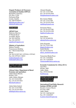 Organic Producers & Processors            Almami Dampha
Association of Zambia (OPPAZ)             Tel: 251 111517700
Bernadette Lubozhya                       Fax: 251 0115517844
P.O. Box 31299                            Damphaalmami@yahoo.com
Parliament Bldg
Lusaka, Zambia                            Ben Ammar Mehdi
Tel: 260 977826571                        Tel: 251 111517700
bhlobzhya@yahoo.com /                     Fax: 251 0115517844
lobzhya@yahoo.com                         mehdiieg@gmail.com

ZIMBABWE                                  Fatoumata Ndoye
                                          Tel: 251 0115517700
AIPAD Trust                               Fax: 251 0115511299
Medicine Masiiwa                          fnjallow@yahoo.com
59 Mendel Road
Avondale, Harare                          Janet Edeme
Tel: 263 4307934                          Tel: 251 911683126
Fax: 263 4307937                          edemej@africa-union.org
aipadtrust@aipad.co.zw
                                          Julius Kagambr
Ministry of Agriculture                   Tel: 251 115517700
Mukura Tamuka                             kkggzx@yahoo.com
Nsunsunyana Building                      Sarah Olembo
No. 7 Borrowdale Road                     Tel: 251 911541574
Harare                                    ahono_olembo@yahoo.com
Tel: 263 912287 942 / 4797416 / 4797443
Fax: 263 4797423 / 40933                  Tumusiime Rhoda Peace
tmukura@gmail.com /                       Tel: 251 115525844
mukuratj@yahoo.com                        Fax: 251 115525835
                                          TumusiimeR@africa-union.org

INTER-GOVERNMENTAL                        Economic Commission for Africa (ECA)
ORGANISATIONS                             Taro Boel
                                          PO Box 3005
African Union / Department of Rural       Addis Ababa
Economy and Agriculture                   Fax: 251913544180
Abderrahame Khecha                        boel@un.org
PO Box 3243
Addis Ababa, Ethiopia                     INTERNATIONAL NON-
Tel: 251 912214708                        GOVERNMENTAL
Fax: 251 0115517844                       ORGANIZATIONS
khechaa@yahoo.fr
                                          International Food Policy Research
Abebe Haile-Gabriel                       Institute (IFPRI) in ILRI
Tel: 251 111517700                        Kwadwo Asenso-Okyere
Fax: 251 0115517844                       P.O. Box 5689
abebehg@africa-union.org                  Addis Ababa
                                          Tel: 251 11687462325
                                          Fax: 251 116462927
                                          k.asenso-okyere@cgiar.org



                                                                                 15
 
