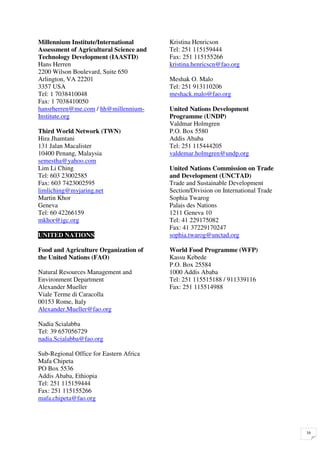 Millennium Institute/International       Kristina Henricson
Assessment of Agricultural Science and   Tel: 251 115159444
Technology Development (IAASTD)          Fax: 251 115155266
Hans Herren                              kristina.henricscn@fao.org
2200 Wilson Boulevard, Suite 650
Arlington, VA 22201                      Meshak O. Malo
3357 USA                                 Tel: 251 913110206
Tel: 1 7038410048                        meshack.malo@fao.org
Fax: 1 7038410050
hansrherren@me.com / hh@millennium-      United Nations Development
Institute.org                            Programme (UNDP)
                                         Valdmar Holmgren
Third World Network (TWN)                P.O. Box 5580
Hira Jhamtani                            Addis Ababa
131 Jalan Macalister                     Tel: 251 115444205
10400 Penang, Malaysia                   valdemar.holmgren@undp.org
semestha@yahoo.com
Lim Li Ching                             United Nations Commission on Trade
Tel: 603 23002585                        and Development (UNCTAD)
Fax: 603 7423002595                      Trade and Sustainable Development
limliching@myjaring.net                  Section/Division on International Trade
Martin Khor                              Sophia Twarog
Geneva                                   Palais des Nations
Tel: 60 42266159                         1211 Geneva 10
mkhor@igc.org                            Tel: 41 229175082
                                         Fax: 41 37229170247
UNITED NATIONS                           sophia.twarog@unctad.org

Food and Agriculture Organization of     World Food Programme (WFP)
the United Nations (FAO)                 Kassu Kebede
                                         P.O. Box 25584
Natural Resources Management and         1000 Addis Ababa
Environment Department                   Tel: 251 115515188 / 911339116
Alexander Mueller                        Fax: 251 115514988
Viale Terme di Caracolla
00153 Rome, Italy
Alexander.Mueller@fao.org

Nadia Scialabba
Tel: 39 657056729
nadia.Scialabba@fao.org

Sub-Regional Office for Eastern Africa
Mafa Chipeta
PO Box 5536
Addis Ababa, Ethiopia
Tel: 251 115159444
Fax: 251 115155266
mafa.chipeta@fao.org




                                                                                   16
 