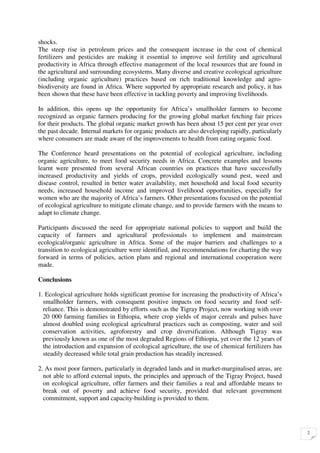 shocks.
The steep rise in petroleum prices and the consequent increase in the cost of chemical
fertilizers and pesticides are making it essential to improve soil fertility and agricultural
productivity in Africa through effective management of the local resources that are found in
the agricultural and surrounding ecosystems. Many diverse and creative ecological agriculture
(including organic agriculture) practices based on rich traditional knowledge and agro-
biodiversity are found in Africa. Where supported by appropriate research and policy, it has
been shown that these have been effective in tackling poverty and improving livelihoods.

In addition, this opens up the opportunity for Africa’s smallholder farmers to become
recognized as organic farmers producing for the growing global market fetching fair prices
for their products. The global organic market growth has been about 15 per cent per year over
the past decade. Internal markets for organic products are also developing rapidly, particularly
where consumers are made aware of the improvements to health from eating organic food.

The Conference heard presentations on the potential of ecological agriculture, including
organic agriculture, to meet food security needs in Africa. Concrete examples and lessons
learnt were presented from several African countries on practices that have successfully
increased productivity and yields of crops, provided ecologically sound pest, weed and
disease control, resulted in better water availability, met household and local food security
needs, increased household income and improved livelihood opportunities, especially for
women who are the majority of Africa’s farmers. Other presentations focused on the potential
of ecological agriculture to mitigate climate change, and to provide farmers with the means to
adapt to climate change.

Participants discussed the need for appropriate national policies to support and build the
capacity of farmers and agricultural professionals to implement and mainstream
ecological/organic agriculture in Africa. Some of the major barriers and challenges to a
transition to ecological agriculture were identified, and recommendations for charting the way
forward in terms of policies, action plans and regional and international cooperation were
made.

Conclusions

1. Ecological agriculture holds significant promise for increasing the productivity of Africa’s
  smallholder farmers, with consequent positive impacts on food security and food self-
  reliance. This is demonstrated by efforts such as the Tigray Project, now working with over
  20 000 farming families in Ethiopia, where crop yields of major cereals and pulses have
  almost doubled using ecological agricultural practices such as composting, water and soil
  conservation activities, agroforestry and crop diversification. Although Tigray was
  previously known as one of the most degraded Regions of Ethiopia, yet over the 12 years of
  the introduction and expansion of ecological agriculture, the use of chemical fertilizers has
  steadily decreased while total grain production has steadily increased.

2. As most poor farmers, particularly in degraded lands and in market-marginalised areas, are
  not able to afford external inputs, the principles and approach of the Tigray Project, based
  on ecological agriculture, offer farmers and their families a real and affordable means to
  break out of poverty and achieve food security, provided that relevant government
  commitment, support and capacity-building is provided to them.




                                                                                                   2
 