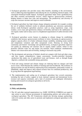 3. Ecological agriculture also provides many other benefits, including to the environment,
  such as addressing land degradation and reducing the use of polluting chemical inputs, with
  consequent beneficial health impacts. Ecological agriculture helps foster agrobiodiversity
  and other essential environmental services, which improves agroecosystem resilience,
  helping farmers to better face risks and uncertainties. The productivity and diversity of
  crops also increases incomes and improves rural livelihoods.

4. Ecological agriculture has high climate change mitigation potential; for example avoiding
  the use of synthetic fertilizers results in reduced greenhouse gas emissions, particularly
  nitrous oxide. Ecological agriculture practices such as using leguminous crops, crop
  residues, cover crops and agroforestry enhance soil fertility and lead to the stabilization of
  soil organic matter and in many cases to a heightened sequestration of carbon dioxide in the
  soils.

5. Ecological agriculture assists farmers in adapting to climate change by establishing
  conditions that increase agroecosystem resilience to stress. Increasing an agroecosystem’s
  adaptive capacity allows it to better withstand climate variability, including erratic rainfall
  and temperature variations and other unexpected events. Drawing on strong local
  community and farmers’ knowledge and agrobiodiversity, ecological agriculture improves
  soil quality by enhancing soil structure and its organic matter content, which in turn
  promotes efficient water use and retains soil moisture. Such conditions simultaneously
  enhance soil conservation and soil fertility, leading to increased crop yields.

6. The development and growing of biofuels should not compete with food and other crops,
   and thus require comprehensive impact assessments. Locally-controlled bioenergy
   production that makes use of agricultural waste and biomass, such as through biogas
   digesters, could provide sustainable energy generation.

7. Food and energy demand and climate change are inducing land use changes and land
  access issues, which threaten the viability of farming and rural livelihoods. The resilience of
  agroecosystems can only be built by empowering local communities, particularly women, to
  rehabilitate, adapt and improve their natural resource base for continued productivity, and
  by giving them the appropriate legal backing.

8. The implementation and scaling up of ecological agriculture face several constraints,
  including the lack of policy support at local, national, regional and international levels,
  resource and capacity constraints, and a lack of awareness and inadequate information,
  training and research on ecological agriculture at all levels.

Recommendations

A. Policy and planning

1. The AU and other regional organizations (e.g. SADC, ECOWAS, COMESA) are urged to
   take action to assist African governments in implementing policies and action plans on
   ecological agriculture. The AU Commission should also develop strategic partnerships
   with civil society and other actors to promote and implement ecological agriculture in the
   continent.




                                                                                                    3
 