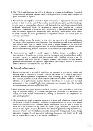 2. The FAO is called to assist the AU in developing an African Action Plan on Ecological
   Agriculture that will guide member countries in implementing relevant policies and action
   plans, as a matter of urgency.

3. Governments are urged to conduct in-depth assessments of agricultural conditions and
  policies in their countries, identify barriers to a transition to ecological agriculture and gaps
  in policy, and to ensure policy coherence such that ecological agriculture is promoted and
  facilitated. Meaningful impact of development actions also requires the extensive
  deployment of extension officers and direct involvement of local communities. Resources
  from the national, regional and international levels, including climate-related funds, should
  be made available to assist governments to implement policies and action plans on
  ecological agriculture.

4. Trade policies should be crafted so that they are supportive of ecological/organic
   agriculture. Governments are urged to ensure that commitments made at the multilateral
   and bilateral levels provide enough policy space to enable support for the agriculture
   sector, expansion of local food production, and effective instruments to provide local and
   household food security, farmers’ livelihoods and meet rural development needs.

5. Governments are urged to provide support in linking farmers to markets, in the
   development of domestic and regional markets for organic agricultural products, and in
   removing barriers to regional and international trade. Building awareness on the
   environmental and health benefits of organic products, and creating linkages between
   producers and consumers through short supply chains for ecological produce, is needed in
   order to stimulate local demand and local markets.

B. Research and development

6. Institutions involved in ecological agriculture are requested to pool their expertise and
   identify ways to establish an African Centre of Excellence on Ecological Agricultural
   Research. Research priorities along the value chain, including key food crops and animals,
   best practices, economic aspects, main problems and solutions to these problems, should be
   identified in a participatory manner. Farmers’ knowledge is a basic and important
   component of the research/development continuum and research from the scientific
   community can complement and build on this.

7. The Conference participants agreed to establish a resource centre on ecological agriculture
   (e.g. an electronic library) to document best practices (including local knowledge and
   skills) and enable better communications, sharing of information and experiences on
   ecological agriculture.

8. Governments are urged to develop awareness, training and educational materials and
   curricula on ecological agriculture, including for students in schools, tertiary educational
   institutions, graduate schools, extension officers and farmers. There is a need to include the
   mass media in awareness-raising efforts and to encourage consumers to appreciate the
   values of local organic products. Guidelines must be developed for training of trainers (e.g.
   extension officers) on watershed environmental management strategies and climate change
   adaptation practices through ecological agriculture. Improving soil fertility in dry and
   poorly vegetated areas must be given specific consideration.




                                                                                                      4
 
