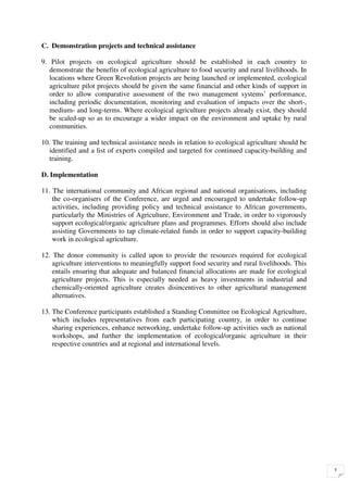 C. Demonstration projects and technical assistance

9. Pilot projects on ecological agriculture should be established in each country to
   demonstrate the benefits of ecological agriculture to food security and rural livelihoods. In
   locations where Green Revolution projects are being launched or implemented, ecological
   agriculture pilot projects should be given the same financial and other kinds of support in
   order to allow comparative assessment of the two management systems’ performance,
   including periodic documentation, monitoring and evaluation of impacts over the short-,
   medium- and long-terms. Where ecological agriculture projects already exist, they should
   be scaled-up so as to encourage a wider impact on the environment and uptake by rural
   communities.

10. The training and technical assistance needs in relation to ecological agriculture should be
   identified and a list of experts compiled and targeted for continued capacity-building and
   training.

D. Implementation

11. The international community and African regional and national organisations, including
    the co-organisers of the Conference, are urged and encouraged to undertake follow-up
    activities, including providing policy and technical assistance to African governments,
    particularly the Ministries of Agriculture, Environment and Trade, in order to vigorously
    support ecological/organic agriculture plans and programmes. Efforts should also include
    assisting Governments to tap climate-related funds in order to support capacity-building
    work in ecological agriculture.

12. The donor community is called upon to provide the resources required for ecological
    agriculture interventions to meaningfully support food security and rural livelihoods. This
    entails ensuring that adequate and balanced financial allocations are made for ecological
    agriculture projects. This is especially needed as heavy investments in industrial and
    chemically-oriented agriculture creates disincentives to other agricultural management
    alternatives.

13. The Conference participants established a Standing Committee on Ecological Agriculture,
    which includes representatives from each participating country, in order to continue
    sharing experiences, enhance networking, undertake follow-up activities such as national
    workshops, and further the implementation of ecological/organic agriculture in their
    respective countries and at regional and international levels.




                                                                                                   5
 