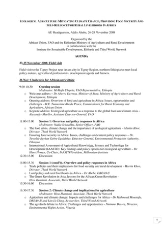 ECOLOGICAL AGRICULTURE: MITIGATING CLIMATE CHANGE, PROVIDING FOOD SECURITY AND
                SELF-RELIANCE FOR RURAL LIVELIHOODS IN AFRICA

                       AU Headquarters, Addis Ababa, 26-28 November 2008

                                            Organised by the
        African Union, FAO and the Ethiopian Ministry of Agriculture and Rural Development
                                        in collaboration with the
              Institute for Sustainable Development, Ethiopia and Third World Network

                                              AGENDA

23-25 November 2008: Field visit

Field visit to the Tigray Project near Axum city in Tigray Region, northern Ethiopia to meet local
policy makers, agricultural professionals, development agents and farmers.

26 Nov: Challenges for African agriculture

9.00-10.30      Opening session
                Moderator: MrMafa Chipeta, FAO Representative, Ethiopia
    o   Welcome address – Dr Aberra Deressa, Minister of State, Ministry of Agriculture and Rural
        Development, Ethiopia
    o   Opening address: Overview of food and agriculture in Africa: Issues, opportunities and
        challenges – H.E. Tumusiime Rhoda Peace, Commissioner for Rural Economy and
        Agriculture, African Union
    o   Keynote address: Ecological agriculture as a response to the global food and climate crisis -
        Alexander Mueller, Assistant Director-General, FAO

11.00-13.00    Session 1: Overview and policy responses in Africa
               Moderator: Nadia Scialabba, Senior Officer, FAO
    o The food crisis, climate change and the importance of ecological agriculture – Martin Khor,
       Director, Third World Network
    o Ensuring food security in Africa: Issues, challenges and current policy responses – Dr.
       Tewolde Berhan Gebre Egziabher, Director-General, Environmental Protection Authority,
       Ethiopia
    o International Assessment of Agricultural Knowledge, Science and Technology for
       Development (IAASTD): Key findings and policy options for ecological agriculture – Dr
       Hans Herren, Co-Chair, IAASTD/President, Millennium Institute
12.30-13.00    Discussion

14.00-15.30    Session 1 (cond’t).: Overview and policy responses in Africa
    o Trade policies and their implications for food security and rural development - Martin Khor,
       Director, Third World Network
    o Land policy and rural livelihoods in Africa – Dr Abebe, DREA/AU
    o The Green Revolution in Asia, lessons for the African Green Revolution –
       Hira Jhamtani, Associate, Third World Network
15.30-16.00    Discussion

16.30-17.30     Session 2: Climate change and implications for agriculture
                Moderator: Hira Jhamtani, Associate, Third World Network
    o   Agriculture and climate change: Impacts and challenges for Africa – Dr Mahmoud Moustafa,
        DREA/AU and Lim Li Ching, Researcher, Third World Network
    o   The agrofuels debate in Africa: Challenges and opportunities – Nnimmo Bassey, Director,
        Environmental Rights Action, Nigeria


                                                                                                        6
 