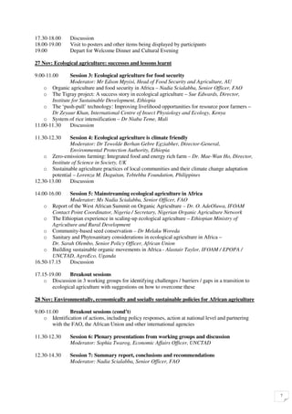 17.30-18.00     Discussion
18.00-19.00     Visit to posters and other items being displayed by participants
19.00           Depart for Welcome Dinner and Cultural Evening

27 Nov: Ecological agriculture: successes and lessons learnt

9.00-11.00      Session 3: Ecological agriculture for food security
                Moderator: Mr Edson Mpyisi, Head of Food Security and Agriculture, AU
    o Organic agriculture and food security in Africa – Nadia Scialabba, Senior Officer, FAO
    o The Tigray project: A success story in ecological agriculture – Sue Edwards, Director,
       Institute for Sustainable Development, Ethiopia
    o The ‘push-pull’ technology: Improving livelihood opportunities for resource poor farmers –
       Dr Zeyaur Khan, International Centre of Insect Physiology and Ecology, Kenya
    o System of rice intensification – Dr Niaba Teme, Mali
11.00-11.30     Discussion

11.30-12.30     Session 4: Ecological agriculture is climate friendly
                Moderator: Dr Tewolde Berhan Gebre Egziabher, Director-General,
                Environmental Protection Authority, Ethiopia
    o Zero-emissions farming: Integrated food and energy rich farm – Dr. Mae-Wan Ho, Director,
       Institute of Science in Society, UK
    o Sustainable agriculture practices of local communities and their climate change adaptation
       potential – Lorenza M. Daguitan, Tebtebba Foundation, Philippines
12.30-13.00     Discussion

14.00-16.00    Session 5: Mainstreaming ecological agriculture in Africa
               Moderator: Ms Nadia Scialabba, Senior Officer, FAO
    o Report of the West African Summit on Organic Agriculture – Dr. O. AdeOluwa, IFOAM
       Contact Point Coordinator, Nigeria / Secretary, Nigerian Organic Agriculture Network
    o The Ethiopian experience in scaling-up ecological agriculture – Ethiopian Ministry of
       Agriculture and Rural Development
    o Community-based seed conservation – Dr Melaku Woreda
    o Sanitary and Phytosanitary considerations in ecological agriculture in Africa –
       Dr. Sarah Olembo, Senior Policy Officer, African Union
    o Building sustainable organic movements in Africa - Alastair Taylor, IFOAM / EPOPA /
       UNCTAD, AgroEco, Uganda
16.50-17.15    Discussion

17.15-19.00    Breakout sessions
    o Discussion in 3 working groups for identifying challenges / barriers / gaps in a transition to
       ecological agriculture with suggestions on how to overcome these

28 Nov: Environmentally, economically and socially sustainable policies for African agriculture

9.00-11.00      Breakout sessions (cond’t)
    o Identification of actions, including policy responses, action at national level and partnering
        with the FAO, the African Union and other international agencies

11.30-12.30     Session 6: Plenary presentations from working groups and discussion
                Moderator: Sophia Twarog, Economic Affairs Officer, UNCTAD

12.30-14.30     Session 7: Summary report, conclusions and recommendations
                Moderator: Nadia Scialabba, Senior Officer, FAO




                                                                                                       7
 