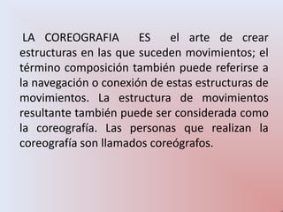 LA COREOGRAFIA        ES    el arte de crear
estructuras en las que suceden movimientos; el
término composición también puede referirse a
la navegación o conexión de estas estructuras de
movimientos. La estructura de movimientos
resultante también puede ser considerada como
la coreografía. Las personas que realizan la
coreografía son llamados coreógrafos.
 
