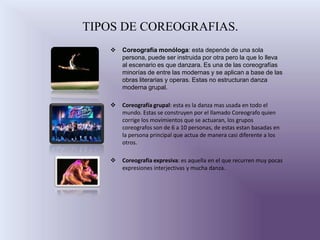 TIPOS DE COREOGRAFIAS.
      Coreografía monóloga: esta depende de una sola
       persona, puede ser instruida por otra pero la que lo lleva
       al escenario es que danzara. Es una de las coreografías
       minorías de entre las modernas y se aplican a base de las
       obras literarias y operas. Estas no estructuran danza
       moderna grupal.

      Coreografía grupal: esta es la danza mas usada en todo el
       mundo. Estas se construyen por el llamado Coreografo quien
       corrige los movimientos que se actuaran, los grupos
       coreografos son de 6 a 10 personas, de estas estan basadas en
       la persona principal que actua de manera casi diferente a los
       otros.

      Coreografia expresiva: es aquella en el que recurren muy pocas
       expresiones interjectivas y mucha danza.
 