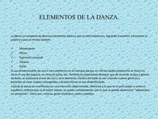 ELEMENTOS DE LA DANZA.

La danza se compone de diversos elementos básicos que se interrelacionan, logrando transmitir emociones al
público y para el mismo bailarín.

      Movimiento
      Ritmo
      Expresión corporal
      Espacio
      Estilo
El uso predominante de uno u otro elemento no es siempre parejo. En ciertos bailes predomina el ritmo, en
otros el uso del espacio, en otros el estilo, etc. También es importante destacar que de acuerdo al tipo y género
de baile, se acentuará el uso de uno u otro elemento. Dentro del baile se van creando nuevos géneros y
variantes al crear nuevas coreografías y de esta forma se van diversificando.
Cuando la danza se manifiesta con una intención determinada, diferente a lo que es el puro bailar o como el
equilibrio estético que es el ballet clásico, se puede complementar con lo que se puede denominar "adicionales
no danzantes". Estos son: mímica, gesto simbólico, canto y palabra.
 