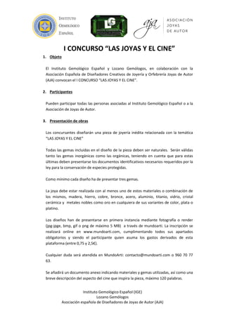 Instituto Gemológico Español (IGE)
Lozano Gemólogos
Asociación española de Diseñadores de Joyas de Autor (AJA)
I CONCURSO “LAS JOYAS Y EL CINE”
1. Objeto
El Instituto Gemológico Español y Lozano Gemólogos, en colaboración con la
Asociación Española de Diseñadores Creativos de Joyería y Orfebrería Joyas de Autor
(AJA) convocan el I CONCURSO “LAS JOYAS Y EL CINE”.
2. Participantes
Pueden participar todas las personas asociadas al Instituto Gemológico Español o a la
Asociación de Joyas de Autor.
3. Presentación de obras
Los concursantes diseñarán una pieza de joyería inédita relacionada con la temática
“LAS JOYAS Y EL CINE”
Todas las gemas incluidas en el diseño de la pieza deben ser naturales. Serán válidas
tanto las gemas inorgánicas como las orgánicas, teniendo en cuenta que para estas
últimas deben presentarse los documentos identificativos necesarios requeridos por la
ley para la conservación de especies protegidas.
Como mínimo cada diseño ha de presentar tres gemas.
La joya debe estar realizada con al menos uno de estos materiales o combinación de
los mismos, madera, hierro, cobre, bronce, acero, aluminio, titanio, vidrio, cristal
cerámica y metales nobles como oro en cualquiera de sus variantes de color, plata o
platino.
Los diseños han de presentarse en primera instancia mediante fotografía o render
(jpg-jpge, bmp, gif o png de máximo 5 MB) a través de mundoarti. Se añadirá una
descripción indicando materiales y gemas utilizadas, y una breve explicación del
aspecto del cine que inspira la pieza, máximo 120 palabras.
La inscripción se realizará online en www.mundoarti.com, cumplimentando todos sus
apartados obligatorios y siendo el participante quien asuma los gastos derivados de
esta plataforma (entre 0,75 y 2,5€).
Cualquier duda será atendida en MundoArti: contacto@mundoarti.com o 960 70 77
63.
Mundoarti asegurará el anonimato de los participantes.
 