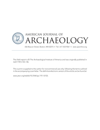 This field report is © The Archaeological Institute of America and was originally published in
AJA 119(1):125–136.
This e-print is supplied to the author for noncommercial use only, following the terms outlined
in the accompanying cover letter. The definitive electronic version of the article can be found at:
www.jstor.org/stable/10.3764/aja.119.1.0125.
AMERICAN JOURNAL OF
ARCHAEOLOGY
656 Beacon Street, Boston, MA 02215 • Tel.: 617-353-9361 • www.ajaonline.org
 