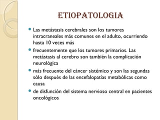 ETIOPATOLOGIA
 Las metástasis cerebrales son los tumores
intracraneales más comunes en el adulto, ocurriendo
hasta 10 veces más
 frecuentemente que los tumores primarios. Las
metástasis al cerebro son también la complicación
neurológica
 más frecuente del cáncer sistémico y son las segundas
sólo después de las encefalopatías metabólicas como
causa
 de disfunción del sistema nervioso central en pacientes
oncológicos
 