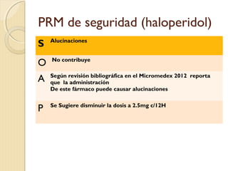PRM de seguridad (haloperidol)
S Alucinaciones
O No contribuye
A Según revisión bibliográfica en el Micromedex 2012 reporta
que la administración
De este fármaco puede causar alucinaciones
P Se Sugiere disminuir la dosis a 2.5mg c/12H
 