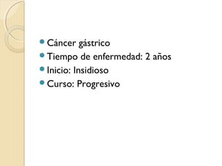 Cáncer gástrico
Tiempo de enfermedad: 2 años
Inicio: Insidioso
Curso: Progresivo
 