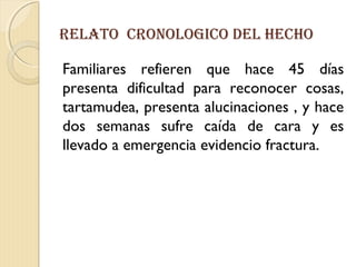 reLAtO CrONOLOgICO DeL HeCHO
Familiares refieren que hace 45 días
presenta dificultad para reconocer cosas,
tartamudea, presenta alucinaciones , y hace
dos semanas sufre caída de cara y es
llevado a emergencia evidencio fractura.
 