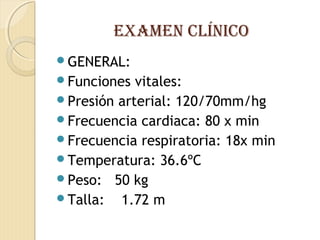 eXAMeN CLÍNICO
GENERAL:
Funciones vitales:
Presión arterial: 120/70mm/hg
Frecuencia cardiaca: 80 x min
Frecuencia respiratoria: 18x min
Temperatura: 36.6ºC
Peso: 50 kg
Talla: 1.72 m
 