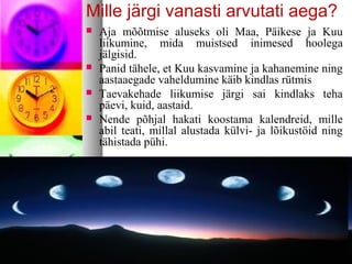 Mille järgi vanasti arvutati aega? 
 Aja mõõtmise aluseks oli Maa, Päikese ja Kuu 
liikumine, mida muistsed inimesed hoolega 
jälgisid. 
 Panid tähele, et Kuu kasvamine ja kahanemine ning 
aastaaegade vaheldumine käib kindlas rütmis 
 Taevakehade liikumise järgi sai kindlaks teha 
päevi, kuid, aastaid. 
 Nende põhjal hakati koostama kalendreid, mille 
abil teati, millal alustada külvi- ja lõikustöid ning 
tähistada pühi. 
 