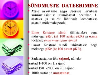 SSÜÜNNDDMMUUSSTTEE DDAATTEEEERRIIMMIINNEE 
 Meie arvutame aega Jeesuse Kristuse 
sünnist.Kristuse sünniaastat peetakse 1. 
aastaks ja sellest lähtuvalt loendatakse 
aastaid mõlemale poole. 
 Enne Kristuse sündi tähistatakse aega 
mõistega eKr. (nt 100 aastat eKR) ja e.m.a 
loetakse enne meie ajaarvamist 
 Pärast Kristuse sündi tähistatakse aega 
mõistega pKr (nt 100 aastat pKR). 
 Sada aastat on üks sajand, näiteks 
Aastad 1-100 on 1. sajand 
Aastad 1901-2000 on 20. sajand. 
 1000 aastat on aastatuhat. 
 