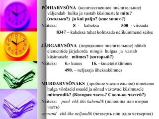 PÕHIARVSÕNA (количественное числительное) 
väljendab hulka ja vastab küsimustele mitu? 
(сколько?) ja kui palju? (как много?) 
Näiteks: 8 - kaheksa 500 - viissada 
8347 – kaheksa tuhat kolmsada nelikümmend seitse 
JÄRGARVSÕNA (порядковое числительное) näitab 
elementide järjekorda mingis hulgas ja vastab 
küsimusele mitmes? (который?) 
Näiteks: 6.- kuues 16. –kuueteistkümnes 
490. – neljasaja üheksakümnes 
MURDARVSÕNAKS (дробное числительное) nimetame 
hulga võrdseid osasid ja sõnad vastavad küsimusele 
mitmendik? (Которая часть? Сколько частей?) 
Näiteks: pool ehk üks kahendik (половина или вторая 
часть) 
veerand ehk üks neljandik (четверть или одна четвертая) 
 