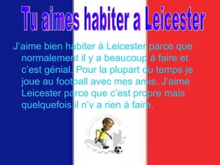 J’aime bien habiter  à  Leicester parce que normalement il y a beaucoup  á  faire et c’est g é nial. Pour la plupart du temps je joue au football avec mes amis. J’aime Leicester parce que c’est propre mais quelquefois il n’y a rien  à  faire.   Tu aimes habiter a Leicester 