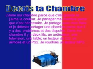 J’aime ma chambre parce que c’est grande et j’aime la couleur. Je partager ma chambre parce que c’est nécessaire. Je partage avec mon frère et je déteste partager une chambre parce que il y a des  problèmes et des disputes. Dans ma chambre il y a deux lits, un ordinateur, une télévision, une table, un lecteur de CD, un armoire et un PS2. Je voudrais un lecteur MP3. Decris ta Chambre 