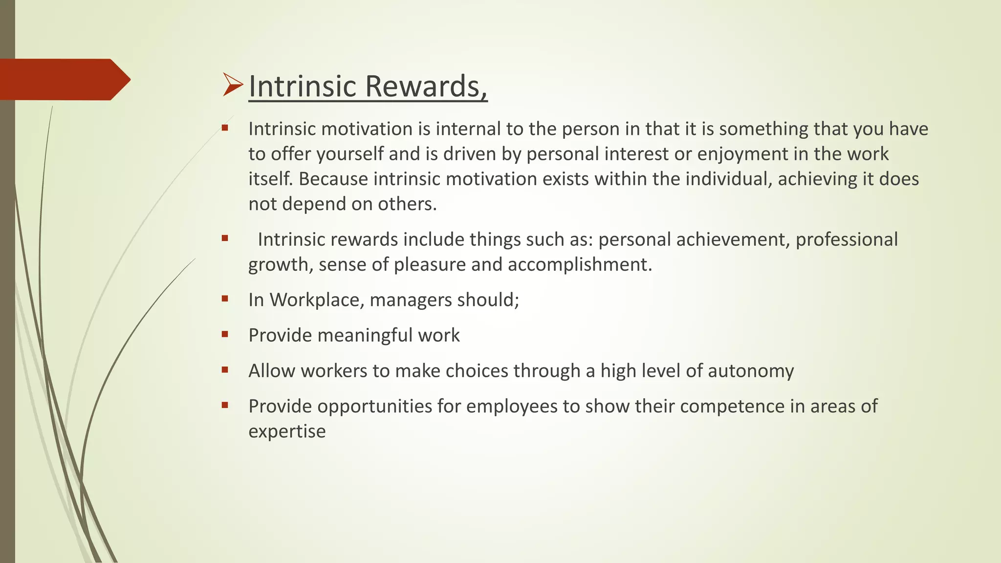 Intrinsic Rewards,
 Intrinsic motivation is internal to the person in that it is something that you have
to offer yourself and is driven by personal interest or enjoyment in the work
itself. Because intrinsic motivation exists within the individual, achieving it does
not depend on others.
 Intrinsic rewards include things such as: personal achievement, professional
growth, sense of pleasure and accomplishment.
 In Workplace, managers should;
 Provide meaningful work
 Allow workers to make choices through a high level of autonomy
 Provide opportunities for employees to show their competence in areas of
expertise
 