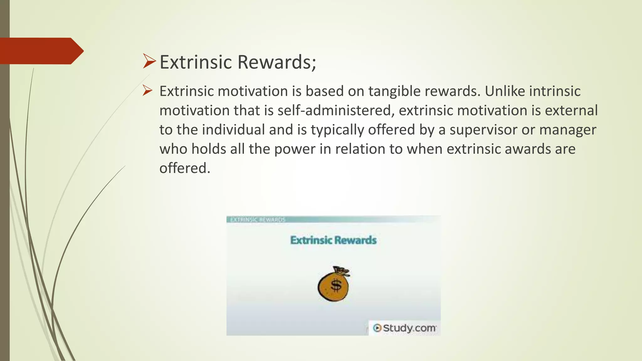 Extrinsic Rewards;
 Extrinsic motivation is based on tangible rewards. Unlike intrinsic
motivation that is self-administered, extrinsic motivation is external
to the individual and is typically offered by a supervisor or manager
who holds all the power in relation to when extrinsic awards are
offered.
 