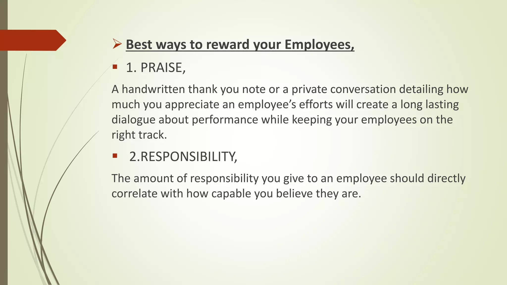  Best ways to reward your Employees,
 1. PRAISE,
A handwritten thank you note or a private conversation detailing how
much you appreciate an employee’s efforts will create a long lasting
dialogue about performance while keeping your employees on the
right track.
 2.RESPONSIBILITY,
The amount of responsibility you give to an employee should directly
correlate with how capable you believe they are.
 