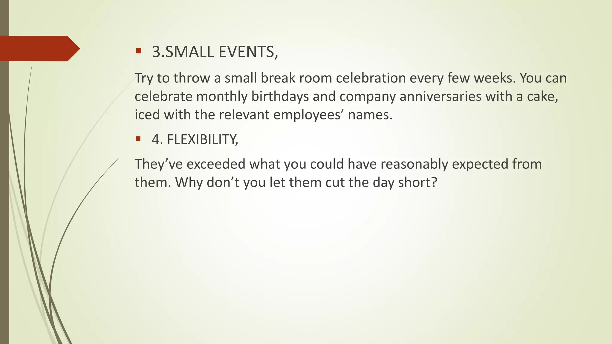  3.SMALL EVENTS,
Try to throw a small break room celebration every few weeks. You can
celebrate monthly birthdays and company anniversaries with a cake,
iced with the relevant employees’ names.
 4. FLEXIBILITY,
They’ve exceeded what you could have reasonably expected from
them. Why don’t you let them cut the day short?
 