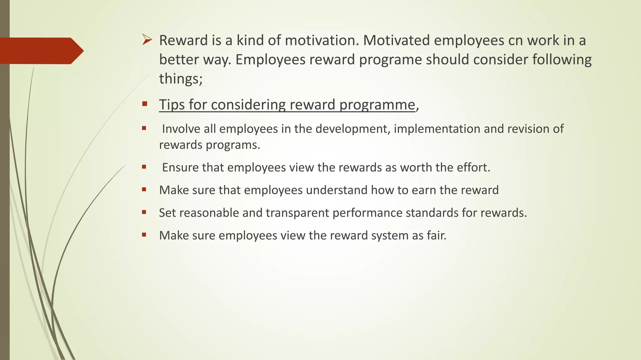  Reward is a kind of motivation. Motivated employees cn work in a
better way. Employees reward programe should consider following
things;
 Tips for considering reward programme,
 Involve all employees in the development, implementation and revision of
rewards programs.
 Ensure that employees view the rewards as worth the effort.
 Make sure that employees understand how to earn the reward
 Set reasonable and transparent performance standards for rewards.
 Make sure employees view the reward system as fair.
 