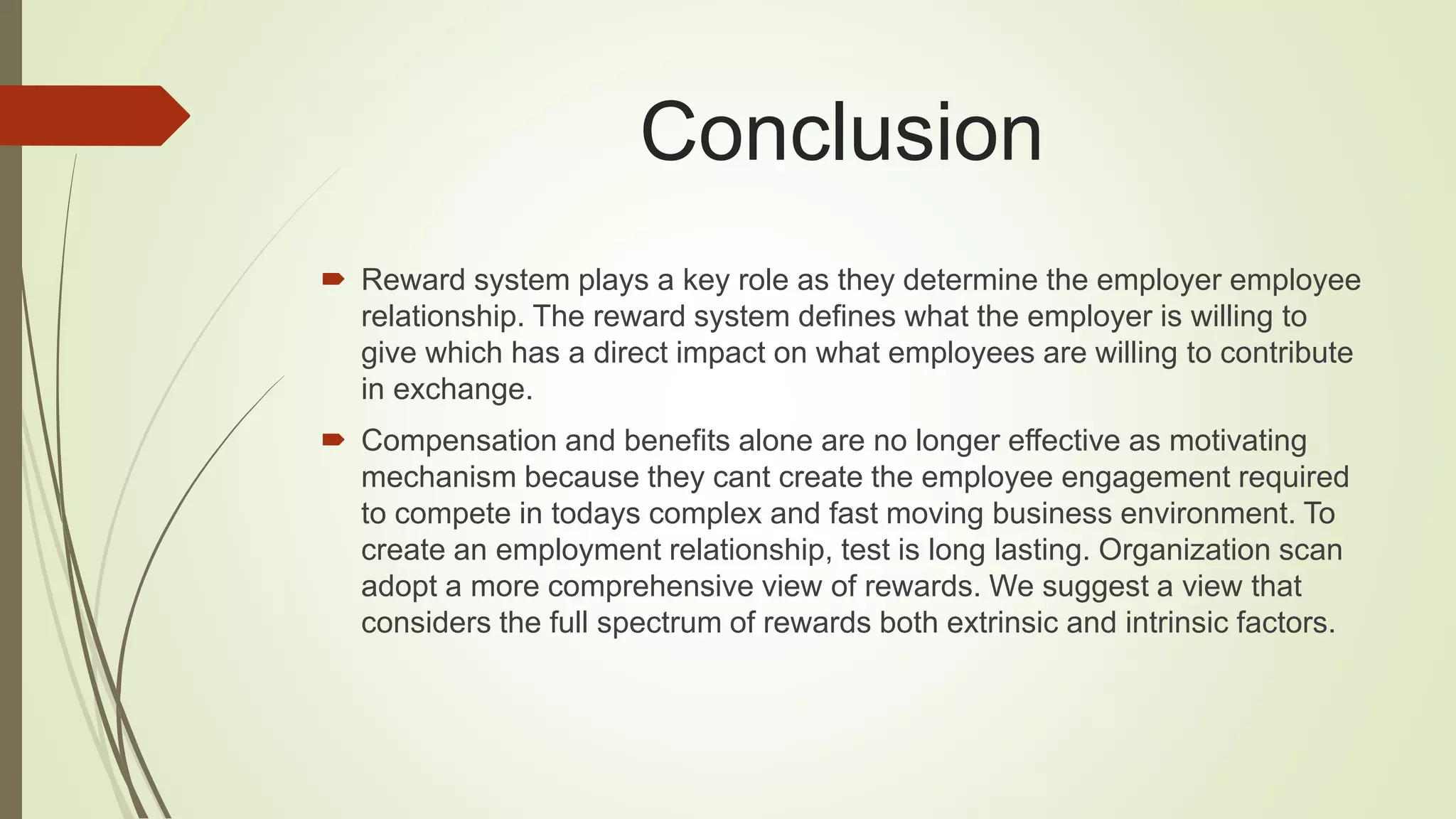 Conclusion
 Reward system plays a key role as they determine the employer employee
relationship. The reward system defines what the employer is willing to
give which has a direct impact on what employees are willing to contribute
in exchange.
 Compensation and benefits alone are no longer effective as motivating
mechanism because they cant create the employee engagement required
to compete in todays complex and fast moving business environment. To
create an employment relationship, test is long lasting. Organization scan
adopt a more comprehensive view of rewards. We suggest a view that
considers the full spectrum of rewards both extrinsic and intrinsic factors.
 
