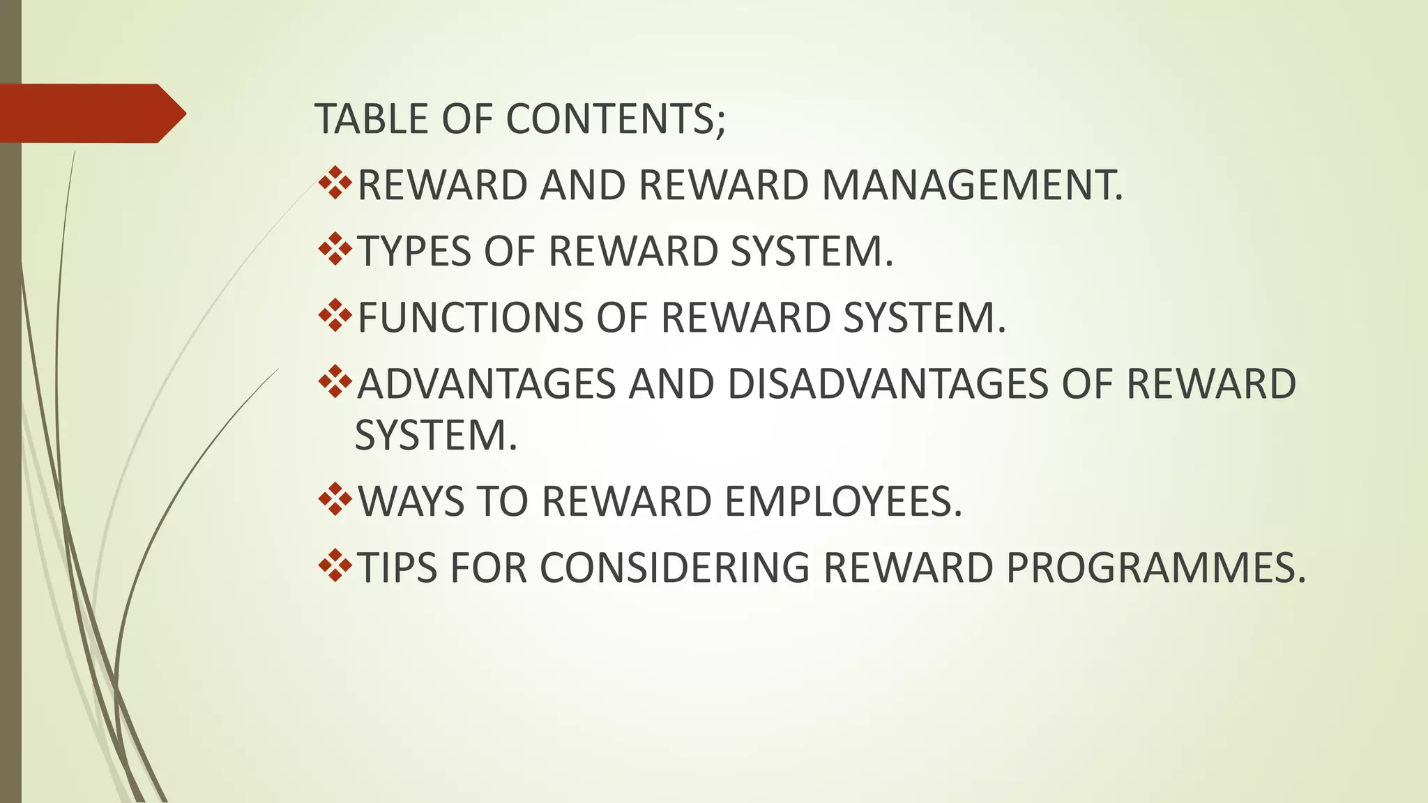 TABLE OF CONTENTS;
REWARD AND REWARD MANAGEMENT.
TYPES OF REWARD SYSTEM.
FUNCTIONS OF REWARD SYSTEM.
ADVANTAGES AND DISADVANTAGES OF REWARD
SYSTEM.
WAYS TO REWARD EMPLOYEES.
TIPS FOR CONSIDERING REWARD PROGRAMMES.
 