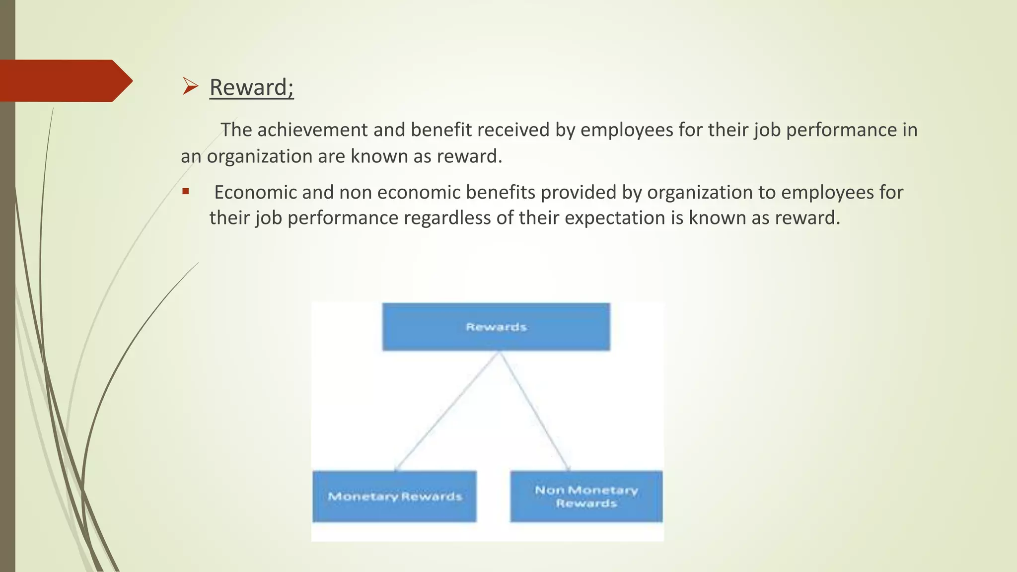  Reward;
The achievement and benefit received by employees for their job performance in
an organization are known as reward.
 Economic and non economic benefits provided by organization to employees for
their job performance regardless of their expectation is known as reward.
 