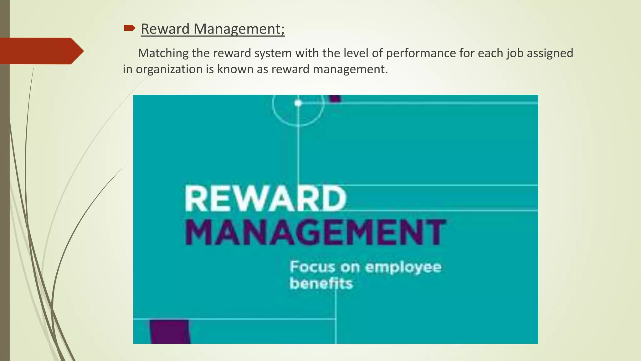  Reward Management;
Matching the reward system with the level of performance for each job assigned
in organization is known as reward management.
 