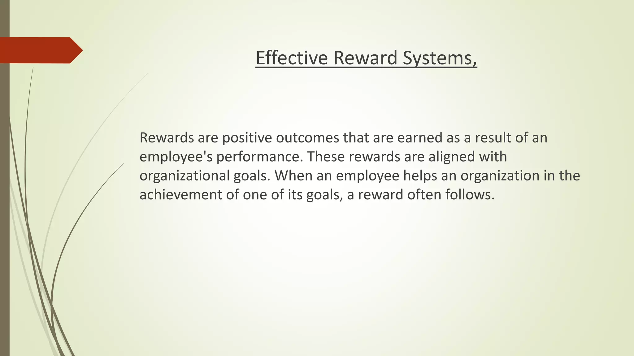 Effective Reward Systems,
Rewards are positive outcomes that are earned as a result of an
employee's performance. These rewards are aligned with
organizational goals. When an employee helps an organization in the
achievement of one of its goals, a reward often follows.
 