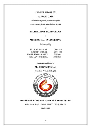 1
PROJECT REPORT ON
A JACK CAR
Submitted in partial fulfillment of the
requirements for the award of the degree
of
BACHELOR OF TECHNOLOGY
in
MECHANICAL ENGINEERING
Submitted by
SAURAV BISWAS 2001413
SACHIN GOYAL 2001404
ROHIT SINGH KARKI 2001401
NISHANT MISHRA 2001368
Under the guidance of
Mr. GAGAN BANSAL
Assistant Prof. (ME Dept.)
DEPARTMENT OF MECHANICAL ENGINEERING
GRAPHIC ERA UNIVERSITY, DEHRADUN
MAY, 2013
 