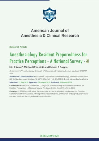Research Article
Anesthesiology Resident Preparedness for
Practice Perceptions - A National Survey -
Eric R Simon*, Michael C Trawicki and Richard E Galgon
Department of Anesthesiology, University of Wisconsin, 600 Highland Avenue, Madison, WI 53792,
USA
*Address for Correspondence: Eric R Simon, Department of Anesthesiology, University of Wisconsin,
600 Highland Avenue, Madison, WI 53792, USA, Tel: +160-826-381-00; E-mail:
Submitted: 31 July 2019; Approved: 06 August 2019; Published: 09 August 2019
Cite this article: Simon ER, Trawicki MC, Galgon RE. Anesthesiology Resident Preparedness for
Practice Perceptions - A National Survey. Am J Anesth Clin Res. 2019;5(1): 06-0013.
Copyright: © 2019 Simon ER, et al. This is an open access article distributed under the Creative
Commons Attribution License, which permits unrestricted use, distribution, and reproduction in any
medium, provided the original work is properly cited.
American Journal of
Anesthesia & Clinical Research
ISSN: 2640-5628
 