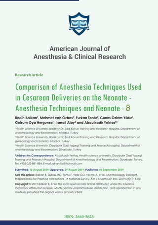 Research Article
Comparison of Anesthesia Techniques Used
in Cesarean Deliveries on the Neonate -
Anesthesia Techniques and Neonate -
Bedih Balkan1
, Mehmet can Ozbas1
, Furkan Tontu1
, Gunes Ozlem Yıldız1
,
Gulsum Oya Hergunsel1
, Ismail Alay2
and Abdulkadir Yektas3
*
1
Health Science University, Bakirkoy Dr. Sadi Konuk Training and Research Hospital, Department of
Anesthesiology and Reanimation, Istanbul, Turkey
2
Health Science University, Bakirkoy Dr. Sadi Konuk Training and Research Hospital, Department of
gynecology and obstetrics Istanbul, Turkey
3
Health Science University, Diyarbakır Gazi Yaşargil Training and Research Hospital, Department of
Anesthesiology and Reanimation, Diyarbakır, Turkey
*Address for Correspondence: Abdulkadir Yektaş, Health science university, Diyarbakır Gazi Yaşargil
Training and Research Hospital, Department of Anesthesiology and Reanimation, Diyarbakır, Turkey,
Tel: +905-053-881-884; E-mail:
Submitted: 16 August 2019; Approved: 29 August 2019; Published: 02 September 2019
Cite this article: Balkan B, Ozbas MC, Tontu F, Yıldız GO, Yektas A, et al. Anesthesiology Resident
Preparedness for Practice Perceptions - A National Survey. Am J Anesth Clin Res. 2019;5(1): 014-021.
Copyright: © 2019 Balkan B, et al. This is an open access article distributed under the Creative
Commons Attribution License, which permits unrestricted use, distribution, and reproduction in any
medium, provided the original work is properly cited.
American Journal of
Anesthesia & Clinical Research
ISSN: 2640-5628
 