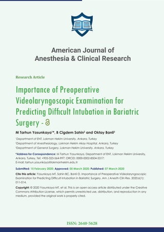 Research Article
Importance of Preoperative
Videolaryngoscopic Examination for
Predicting Difﬁcult Intubation in Bariatric
Surgery -
M Tarhun Yosunkaya1
*, B Cigdem Sahin2
and Oktay Banli3
1
Department of ENT, Lokman Hekim University, Ankara, Turkey
2
Department of Anesthesiology, Lokman Hekim Akay Hospital, Ankara, Turkey
3
Department of General Surgery, Lokman Hekim University, Ankara, Turkey
*Address for Correspondence: M Tarhun Yosunkaya, Department of ENT, Lokman Hekim University,
Ankara, Turkey, Tel: +905-323-564-997; ORCiD: 0000-0002-8504-5317;
E-mail:
Submitted: 15 February 2020; Approved: 05 March 2020; Published: 07 March 2020
Cite this article: Yosunkaya MT, Sahin BC, Banli O. Importance of Preoperative Videolaryngoscopic
Examination for Predicting Difﬁcult Intubation in Bariatric Surgery. Am J Anesth Clin Res. 2020;6(1):
011-014.
Copyright: © 2020 Yosunkaya MT, et al. This is an open access article distributed under the Creative
Commons Attribution License, which permits unrestricted use, distribution, and reproduction in any
medium, provided the original work is properly cited.
American Journal of
Anesthesia & Clinical Research
ISSN: 2640-5628
 