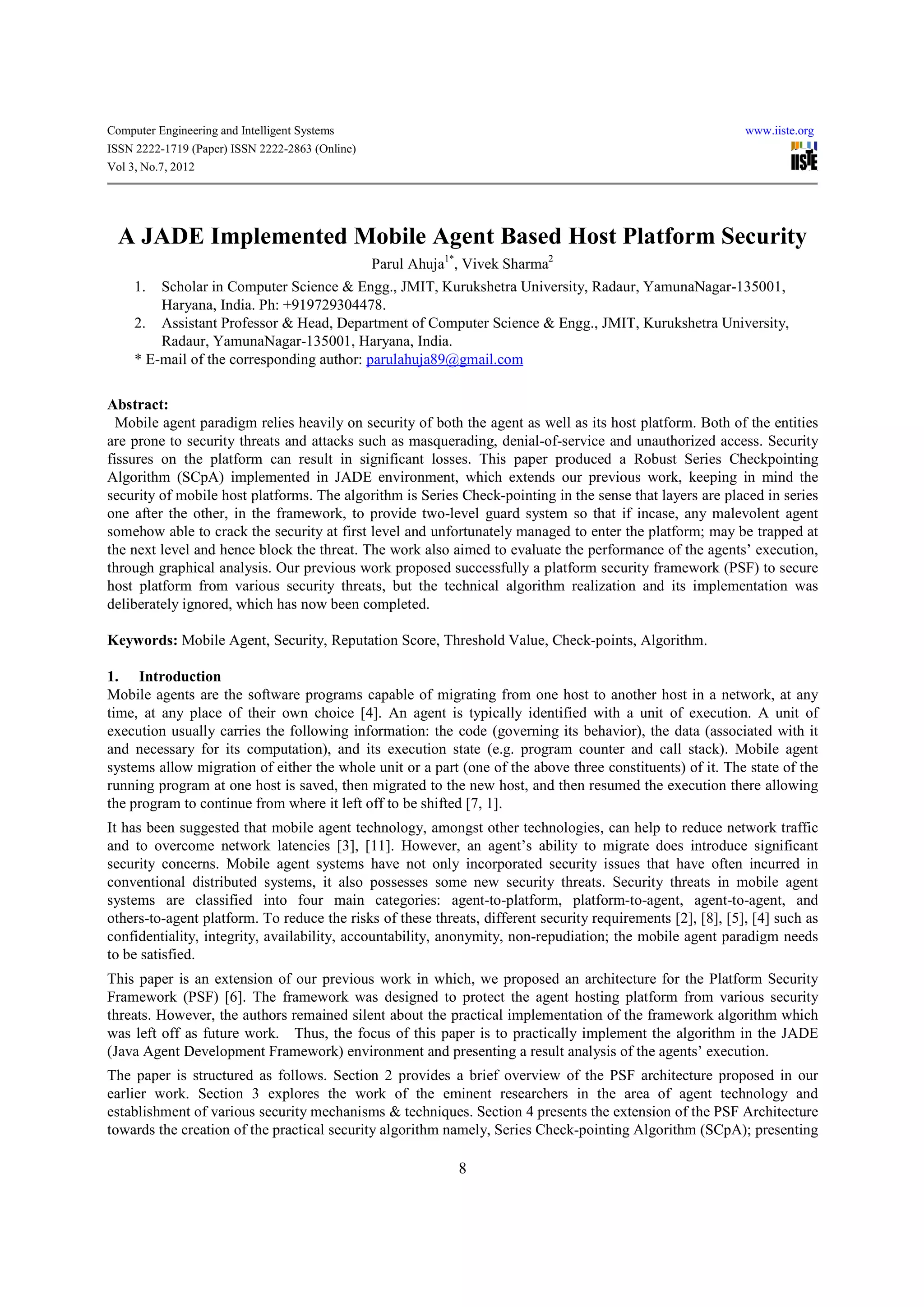 Computer Engineering and Intelligent Systems                                                                 www.iiste.org
ISSN 2222-1719 (Paper) ISSN 2222-2863 (Online)
Vol 3, No.7, 2012




  A JADE Implemented Mobile Agent Based Host Platform Security
                                                 Parul Ahuja1*, Vivek Sharma2
     1.  Scholar in Computer Science & Engg., JMIT, Kurukshetra University, Radaur, YamunaNagar-135001,
         Haryana, India. Ph: +919729304478.
     2. Assistant Professor & Head, Department of Computer Science & Engg., JMIT, Kurukshetra University,
         Radaur, YamunaNagar-135001, Haryana, India.
     * E-mail of the corresponding author: parulahuja89@gmail.com


Abstract:
  Mobile agent paradigm relies heavily on security of both the agent as well as its host platform. Both of the entities
are prone to security threats and attacks such as masquerading, denial-of-service and unauthorized access. Security
fissures on the platform can result in significant losses. This paper produced a Robust Series Checkpointing
Algorithm (SCpA) implemented in JADE environment, which extends our previous work, keeping in mind the
security of mobile host platforms. The algorithm is Series Check-pointing in the sense that layers are placed in series
one after the other, in the framework, to provide two-level guard system so that if incase, any malevolent agent
somehow able to crack the security at first level and unfortunately managed to enter the platform; may be trapped at
the next level and hence block the threat. The work also aimed to evaluate the performance of the agents’ execution,
through graphical analysis. Our previous work proposed successfully a platform security framework (PSF) to secure
host platform from various security threats, but the technical algorithm realization and its implementation was
deliberately ignored, which has now been completed.

Keywords: Mobile Agent, Security, Reputation Score, Threshold Value, Check-points, Algorithm.

1. Introduction
Mobile agents are the software programs capable of migrating from one host to another host in a network, at any
time, at any place of their own choice [4]. An agent is typically identified with a unit of execution. A unit of
execution usually carries the following information: the code (governing its behavior), the data (associated with it
and necessary for its computation), and its execution state (e.g. program counter and call stack). Mobile agent
systems allow migration of either the whole unit or a part (one of the above three constituents) of it. The state of the
running program at one host is saved, then migrated to the new host, and then resumed the execution there allowing
the program to continue from where it left off to be shifted [7, 1].
It has been suggested that mobile agent technology, amongst other technologies, can help to reduce network traffic
and to overcome network latencies [3], [11]. However, an agent’s ability to migrate does introduce significant
security concerns. Mobile agent systems have not only incorporated security issues that have often incurred in
conventional distributed systems, it also possesses some new security threats. Security threats in mobile agent
systems are classified into four main categories: agent-to-platform, platform-to-agent, agent-to-agent, and
others-to-agent platform. To reduce the risks of these threats, different security requirements [2], [8], [5], [4] such as
confidentiality, integrity, availability, accountability, anonymity, non-repudiation; the mobile agent paradigm needs
to be satisfied.
This paper is an extension of our previous work in which, we proposed an architecture for the Platform Security
Framework (PSF) [6]. The framework was designed to protect the agent hosting platform from various security
threats. However, the authors remained silent about the practical implementation of the framework algorithm which
was left off as future work. Thus, the focus of this paper is to practically implement the algorithm in the JADE
(Java Agent Development Framework) environment and presenting a result analysis of the agents’ execution.
The paper is structured as follows. Section 2 provides a brief overview of the PSF architecture proposed in our
earlier work. Section 3 explores the work of the eminent researchers in the area of agent technology and
establishment of various security mechanisms & techniques. Section 4 presents the extension of the PSF Architecture
towards the creation of the practical security algorithm namely, Series Check-pointing Algorithm (SCpA); presenting

                                                              8
 