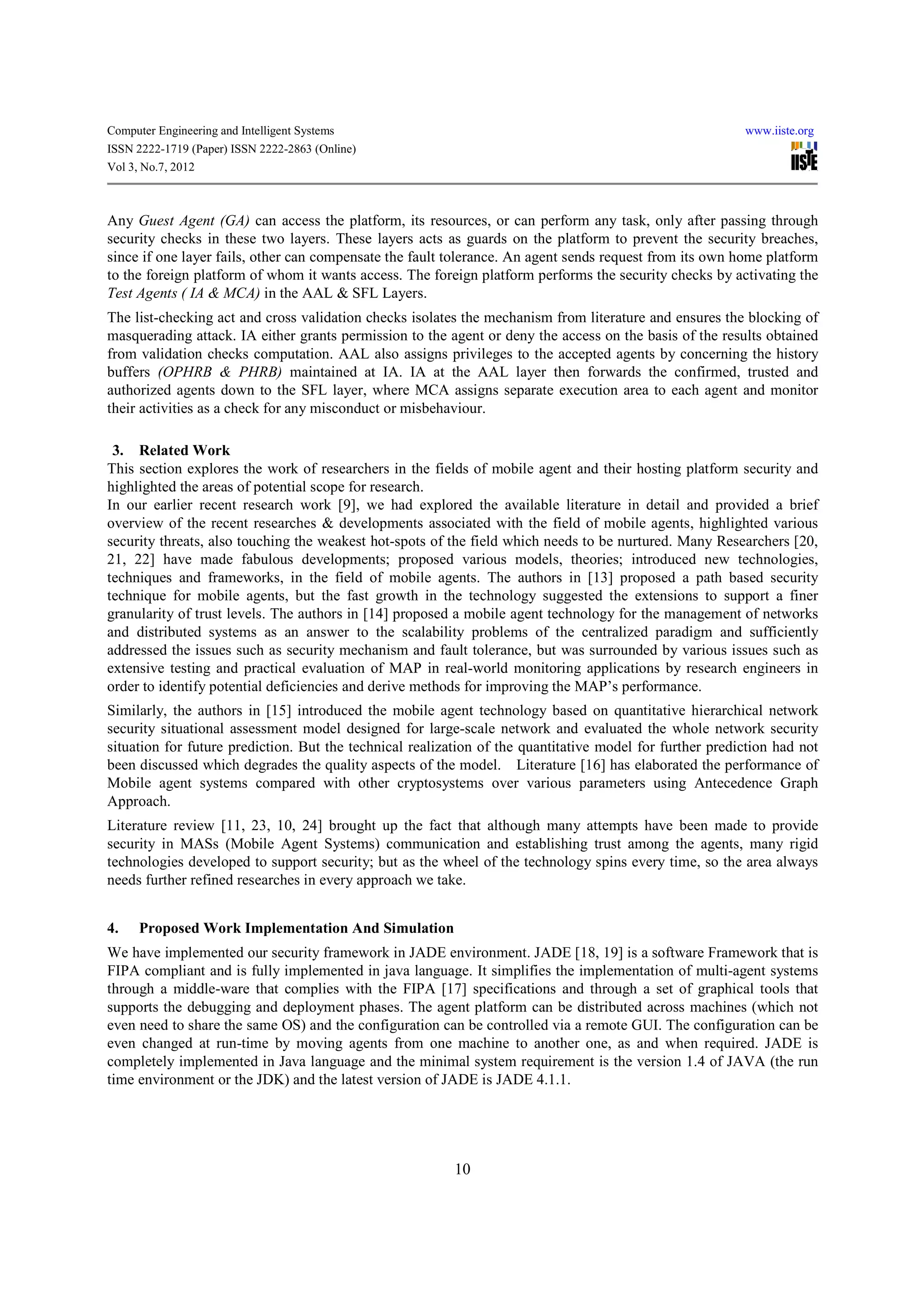 Computer Engineering and Intelligent Systems                                                              www.iiste.org
ISSN 2222-1719 (Paper) ISSN 2222-2863 (Online)
Vol 3, No.7, 2012



Any Guest Agent (GA) can access the platform, its resources, or can perform any task, only after passing through
security checks in these two layers. These layers acts as guards on the platform to prevent the security breaches,
since if one layer fails, other can compensate the fault tolerance. An agent sends request from its own home platform
to the foreign platform of whom it wants access. The foreign platform performs the security checks by activating the
Test Agents ( IA & MCA) in the AAL & SFL Layers.
The list-checking act and cross validation checks isolates the mechanism from literature and ensures the blocking of
masquerading attack. IA either grants permission to the agent or deny the access on the basis of the results obtained
from validation checks computation. AAL also assigns privileges to the accepted agents by concerning the history
buffers (OPHRB & PHRB) maintained at IA. IA at the AAL layer then forwards the confirmed, trusted and
authorized agents down to the SFL layer, where MCA assigns separate execution area to each agent and monitor
their activities as a check for any misconduct or misbehaviour.

 3. Related Work
This section explores the work of researchers in the fields of mobile agent and their hosting platform security and
highlighted the areas of potential scope for research.
In our earlier recent research work [9], we had explored the available literature in detail and provided a brief
overview of the recent researches & developments associated with the field of mobile agents, highlighted various
security threats, also touching the weakest hot-spots of the field which needs to be nurtured. Many Researchers [20,
21, 22] have made fabulous developments; proposed various models, theories; introduced new technologies,
techniques and frameworks, in the field of mobile agents. The authors in [13] proposed a path based security
technique for mobile agents, but the fast growth in the technology suggested the extensions to support a finer
granularity of trust levels. The authors in [14] proposed a mobile agent technology for the management of networks
and distributed systems as an answer to the scalability problems of the centralized paradigm and sufficiently
addressed the issues such as security mechanism and fault tolerance, but was surrounded by various issues such as
extensive testing and practical evaluation of MAP in real-world monitoring applications by research engineers in
order to identify potential deficiencies and derive methods for improving the MAP’s performance.
Similarly, the authors in [15] introduced the mobile agent technology based on quantitative hierarchical network
security situational assessment model designed for large-scale network and evaluated the whole network security
situation for future prediction. But the technical realization of the quantitative model for further prediction had not
been discussed which degrades the quality aspects of the model. Literature [16] has elaborated the performance of
Mobile agent systems compared with other cryptosystems over various parameters using Antecedence Graph
Approach.
Literature review [11, 23, 10, 24] brought up the fact that although many attempts have been made to provide
security in MASs (Mobile Agent Systems) communication and establishing trust among the agents, many rigid
technologies developed to support security; but as the wheel of the technology spins every time, so the area always
needs further refined researches in every approach we take.


4.    Proposed Work Implementation And Simulation
We have implemented our security framework in JADE environment. JADE [18, 19] is a software Framework that is
FIPA compliant and is fully implemented in java language. It simplifies the implementation of multi-agent systems
through a middle-ware that complies with the FIPA [17] specifications and through a set of graphical tools that
supports the debugging and deployment phases. The agent platform can be distributed across machines (which not
even need to share the same OS) and the configuration can be controlled via a remote GUI. The configuration can be
even changed at run-time by moving agents from one machine to another one, as and when required. JADE is
completely implemented in Java language and the minimal system requirement is the version 1.4 of JAVA (the run
time environment or the JDK) and the latest version of JADE is JADE 4.1.1.




                                                          10
 