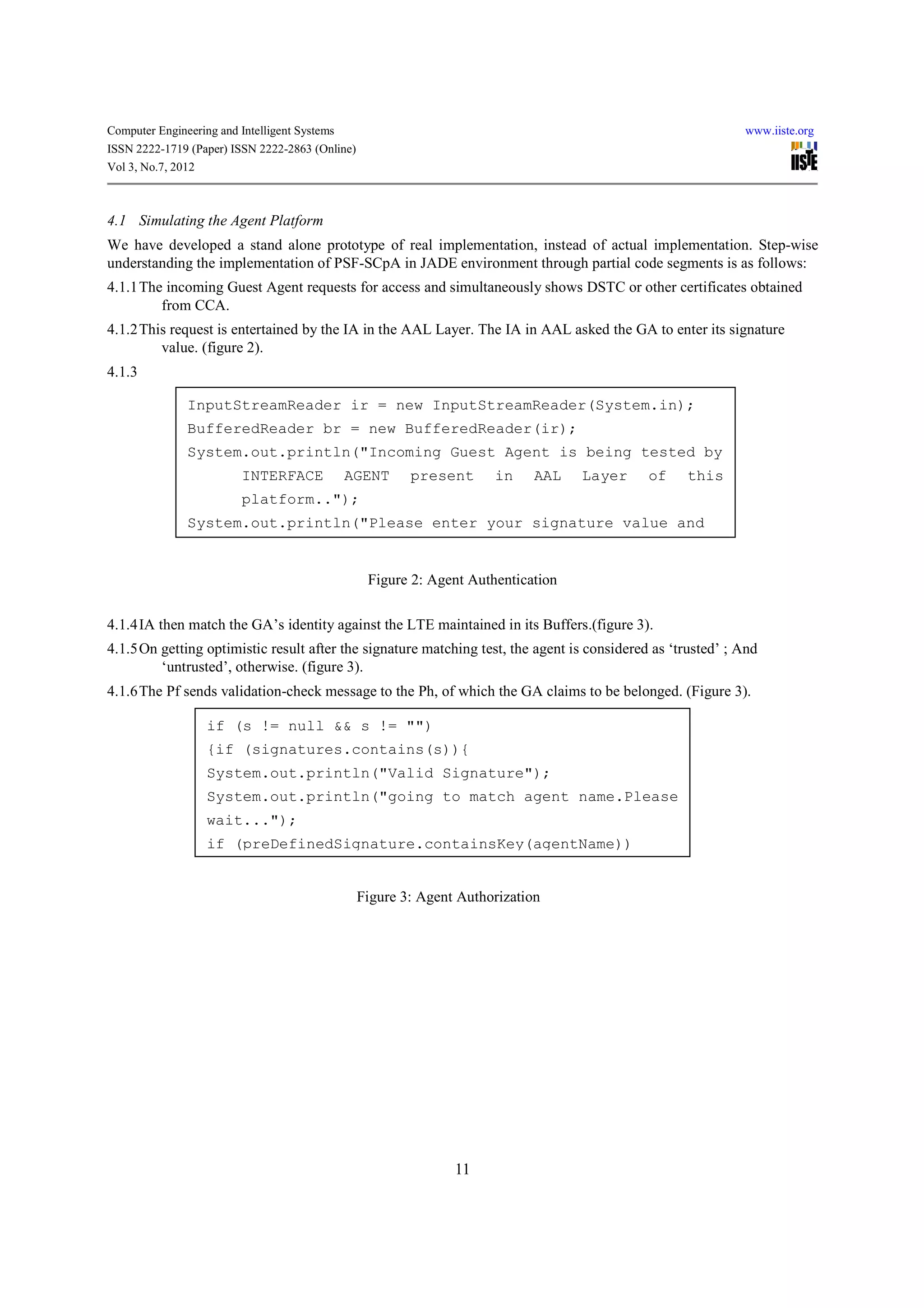 Computer Engineering and Intelligent Systems                                                                 www.iiste.org
ISSN 2222-1719 (Paper) ISSN 2222-2863 (Online)
Vol 3, No.7, 2012



4.1 Simulating the Agent Platform
We have developed a stand alone prototype of real implementation, instead of actual implementation. Step-wise
understanding the implementation of PSF-SCpA in JADE environment through partial code segments is as follows:
4.1.1 The incoming Guest Agent requests for access and simultaneously shows DSTC or other certificates obtained
         from CCA.
4.1.2 This request is entertained by the IA in the AAL Layer. The IA in AAL asked the GA to enter its signature
         value. (figure 2).
4.1.3

               InputStreamReader ir = new InputStreamReader(System.in);
               BufferedReader br = new BufferedReader(ir);
               System.out.println("Incoming Guest Agent is being tested by
                          INTERFACE            AGENT     present      in     AAL   Layer     of    this
                          platform..");
               System.out.println("Please enter your signature value and


                                                  Figure 2: Agent Authentication

4.1.4 IA then match the GA’s identity against the LTE maintained in its Buffers.(figure 3).
4.1.5 On getting optimistic result after the signature matching test, the agent is considered as ‘trusted’ ; And
         ‘untrusted’, otherwise. (figure 3).
4.1.6 The Pf sends validation-check message to the Ph, of which the GA claims to be belonged. (Figure 3).

                   if (s != null && s != "")
                   {if (signatures.contains(s)){
                   System.out.println("Valid Signature");
                   System.out.println("going to match agent name.Please
                   wait...");
                   if (preDefinedSignature.containsKey(agentName))


                                                 Figure 3: Agent Authorization




                                                                11
 