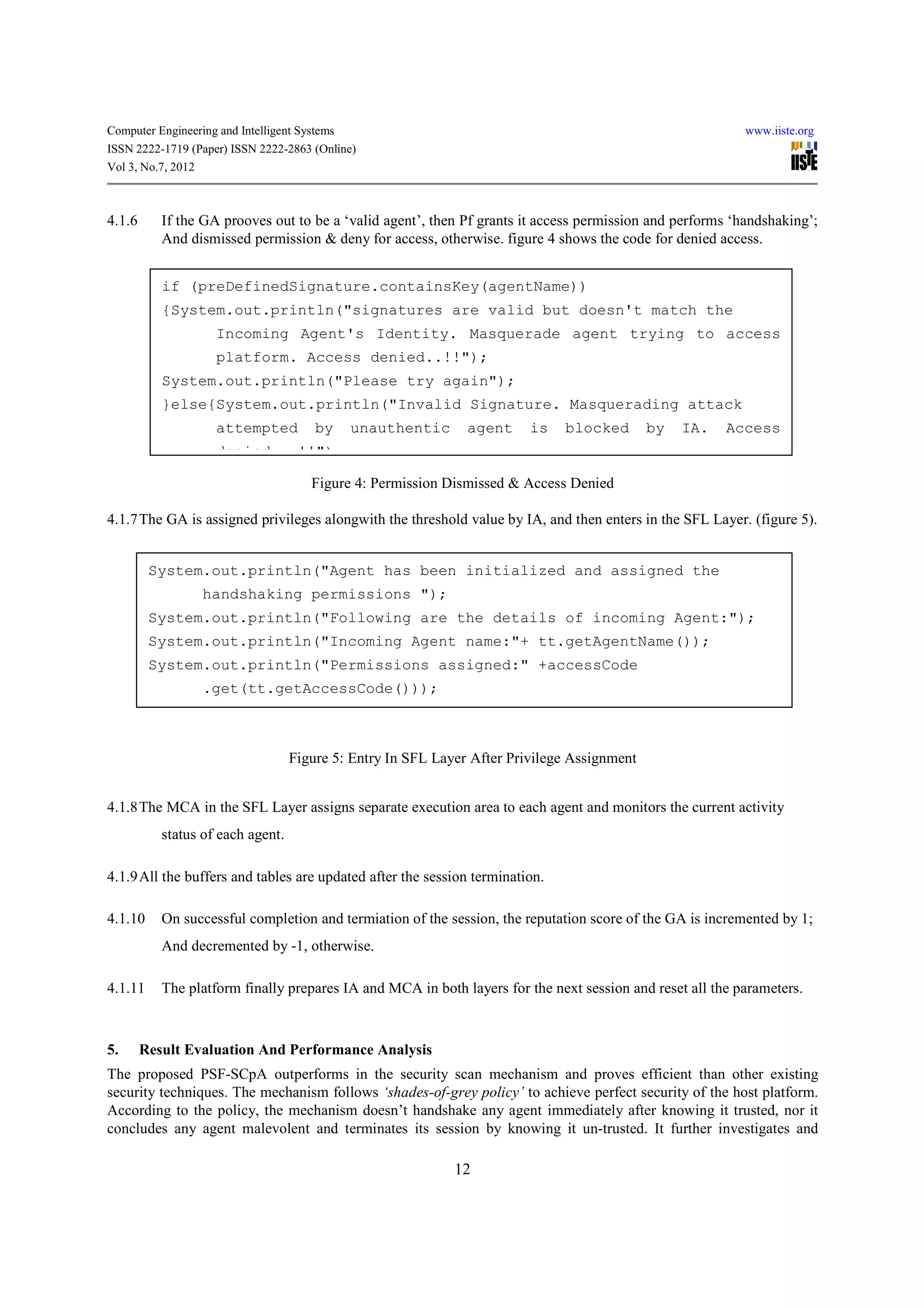 Computer Engineering and Intelligent Systems                                                               www.iiste.org
ISSN 2222-1719 (Paper) ISSN 2222-2863 (Online)
Vol 3, No.7, 2012



4.1.6      If the GA prooves out to be a ‘valid agent’, then Pf grants it access permission and performs ‘handshaking’;
           And dismissed permission & deny for access, otherwise. figure 4 shows the code for denied access.


           if (preDefinedSignature.containsKey(agentName))
           {System.out.println("signatures are valid but doesn't match the
                     Incoming Agent's Identity. Masquerade agent trying to access
                     platform. Access denied..!!");
           System.out.println("Please try again");
           }else{System.out.println("Invalid Signature. Masquerading attack
                     attempted          by     unauthentic     agent     is   blocked        by   IA.   Access
                     denied...!!");

                                       Figure 4: Permission Dismissed & Access Denied

4.1.7 The GA is assigned privileges alongwith the threshold value by IA, and then enters in the SFL Layer. (figure 5).


         System.out.println("Agent has been initialized and assigned the
                  handshaking permissions ");
         System.out.println("Following are the details of incoming Agent:");
         System.out.println("Incoming Agent name:"+ tt.getAgentName());
         System.out.println("Permissions assigned:" +accessCode
                  .get(tt.getAccessCode()));



                                   Figure 5: Entry In SFL Layer After Privilege Assignment


4.1.8 The MCA in the SFL Layer assigns separate execution area to each agent and monitors the current activity
           status of each agent.

4.1.9 All the buffers and tables are updated after the session termination.

4.1.10     On successful completion and termiation of the session, the reputation score of the GA is incremented by 1;
           And decremented by -1, otherwise.

4.1.11     The platform finally prepares IA and MCA in both layers for the next session and reset all the parameters.



5.      Result Evaluation And Performance Analysis
The proposed PSF-SCpA outperforms in the security scan mechanism and proves efficient than other existing
security techniques. The mechanism follows ‘shades-of-grey policy’ to achieve perfect security of the host platform.
According to the policy, the mechanism doesn’t handshake any agent immediately after knowing it trusted, nor it
concludes any agent malevolent and terminates its session by knowing it un-trusted. It further investigates and

                                                             12
 
