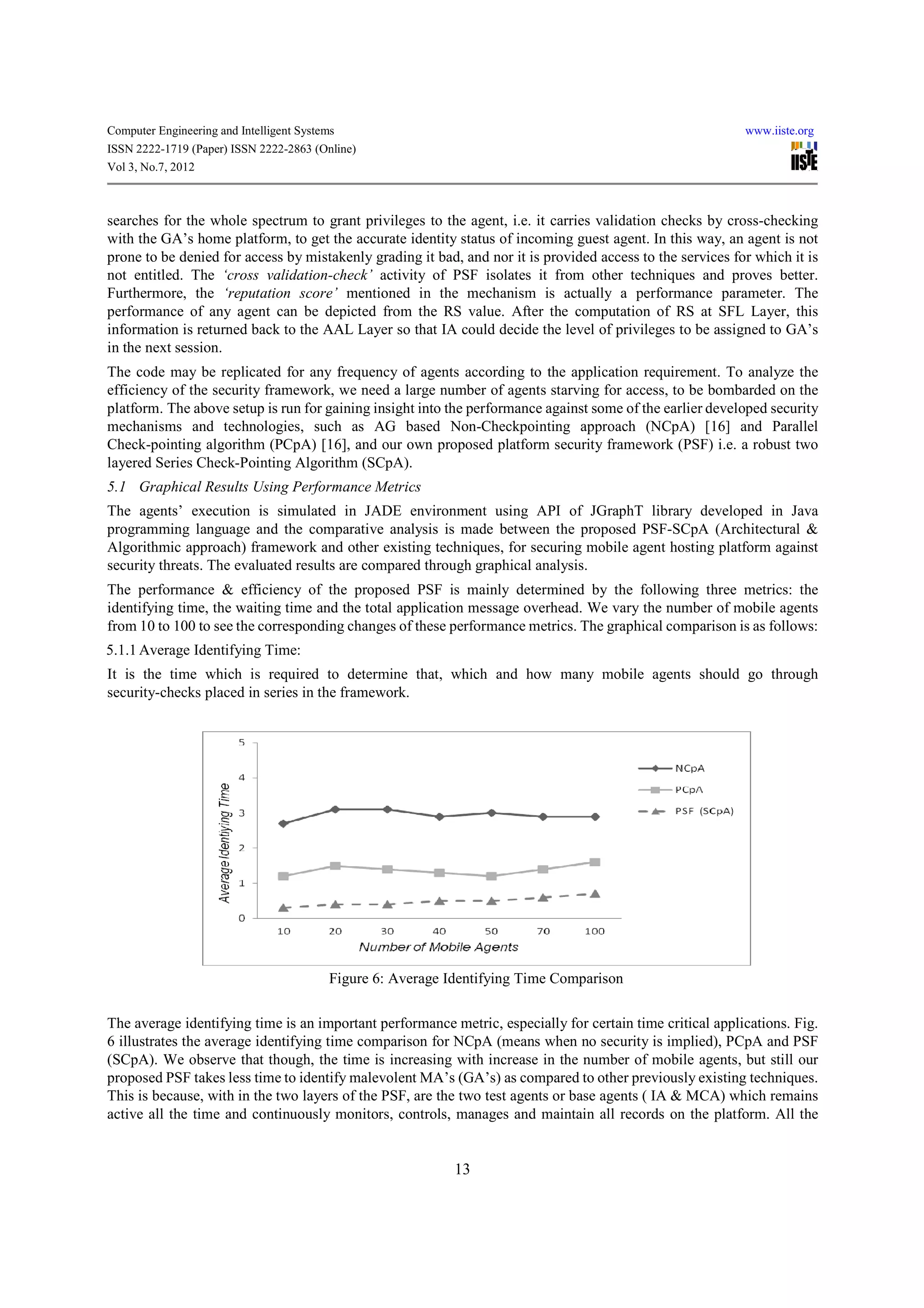 Computer Engineering and Intelligent Systems                                                                www.iiste.org
ISSN 2222-1719 (Paper) ISSN 2222-2863 (Online)
Vol 3, No.7, 2012



searches for the whole spectrum to grant privileges to the agent, i.e. it carries validation checks by cross-checking
with the GA’s home platform, to get the accurate identity status of incoming guest agent. In this way, an agent is not
prone to be denied for access by mistakenly grading it bad, and nor it is provided access to the services for which it is
not entitled. The ‘cross validation-check’ activity of PSF isolates it from other techniques and proves better.
Furthermore, the ‘reputation score’ mentioned in the mechanism is actually a performance parameter. The
performance of any agent can be depicted from the RS value. After the computation of RS at SFL Layer, this
information is returned back to the AAL Layer so that IA could decide the level of privileges to be assigned to GA’s
in the next session.
The code may be replicated for any frequency of agents according to the application requirement. To analyze the
efficiency of the security framework, we need a large number of agents starving for access, to be bombarded on the
platform. The above setup is run for gaining insight into the performance against some of the earlier developed security
mechanisms and technologies, such as AG based Non-Checkpointing approach (NCpA) [16] and Parallel
Check-pointing algorithm (PCpA) [16], and our own proposed platform security framework (PSF) i.e. a robust two
layered Series Check-Pointing Algorithm (SCpA).
5.1 Graphical Results Using Performance Metrics
The agents’ execution is simulated in JADE environment using API of JGraphT library developed in Java
programming language and the comparative analysis is made between the proposed PSF-SCpA (Architectural &
Algorithmic approach) framework and other existing techniques, for securing mobile agent hosting platform against
security threats. The evaluated results are compared through graphical analysis.
The performance & efficiency of the proposed PSF is mainly determined by the following three metrics: the
identifying time, the waiting time and the total application message overhead. We vary the number of mobile agents
from 10 to 100 to see the corresponding changes of these performance metrics. The graphical comparison is as follows:
5.1.1 Average Identifying Time:
It is the time which is required to determine that, which and how many mobile agents should go through
security-checks placed in series in the framework.




                                           Figure 6: Average Identifying Time Comparison

The average identifying time is an important performance metric, especially for certain time critical applications. Fig.
6 illustrates the average identifying time comparison for NCpA (means when no security is implied), PCpA and PSF
(SCpA). We observe that though, the time is increasing with increase in the number of mobile agents, but still our
proposed PSF takes less time to identify malevolent MA’s (GA’s) as compared to other previously existing techniques.
This is because, with in the two layers of the PSF, are the two test agents or base agents ( IA & MCA) which remains
active all the time and continuously monitors, controls, manages and maintain all records on the platform. All the


                                                              13
 