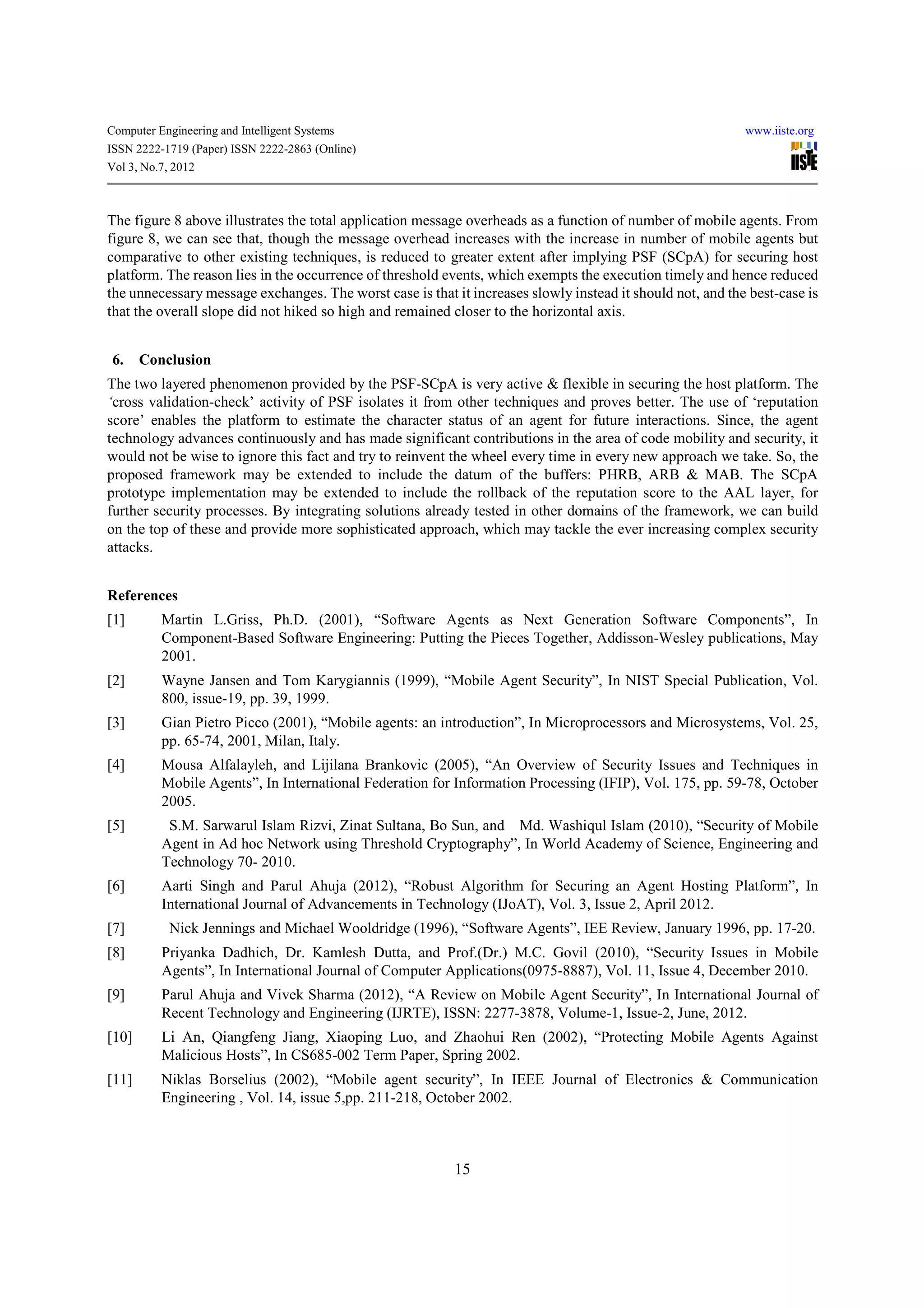 Computer Engineering and Intelligent Systems                                                                www.iiste.org
ISSN 2222-1719 (Paper) ISSN 2222-2863 (Online)
Vol 3, No.7, 2012



The figure 8 above illustrates the total application message overheads as a function of number of mobile agents. From
figure 8, we can see that, though the message overhead increases with the increase in number of mobile agents but
comparative to other existing techniques, is reduced to greater extent after implying PSF (SCpA) for securing host
platform. The reason lies in the occurrence of threshold events, which exempts the execution timely and hence reduced
the unnecessary message exchanges. The worst case is that it increases slowly instead it should not, and the best-case is
that the overall slope did not hiked so high and remained closer to the horizontal axis.


 6.    Conclusion
The two layered phenomenon provided by the PSF-SCpA is very active & flexible in securing the host platform. The
‘cross validation-check’ activity of PSF isolates it from other techniques and proves better. The use of ‘reputation
score’ enables the platform to estimate the character status of an agent for future interactions. Since, the agent
technology advances continuously and has made significant contributions in the area of code mobility and security, it
would not be wise to ignore this fact and try to reinvent the wheel every time in every new approach we take. So, the
proposed framework may be extended to include the datum of the buffers: PHRB, ARB & MAB. The SCpA
prototype implementation may be extended to include the rollback of the reputation score to the AAL layer, for
further security processes. By integrating solutions already tested in other domains of the framework, we can build
on the top of these and provide more sophisticated approach, which may tackle the ever increasing complex security
attacks.


References
[1]       Martin L.Griss, Ph.D. (2001), “Software Agents as Next Generation Software Components”, In
          Component-Based Software Engineering: Putting the Pieces Together, Addisson-Wesley publications, May
          2001.
[2]       Wayne Jansen and Tom Karygiannis (1999), “Mobile Agent Security”, In NIST Special Publication, Vol.
          800, issue-19, pp. 39, 1999.
[3]       Gian Pietro Picco (2001), “Mobile agents: an introduction”, In Microprocessors and Microsystems, Vol. 25,
          pp. 65-74, 2001, Milan, Italy.
[4]       Mousa Alfalayleh, and Lijilana Brankovic (2005), “An Overview of Security Issues and Techniques in
          Mobile Agents”, In International Federation for Information Processing (IFIP), Vol. 175, pp. 59-78, October
          2005.
[5]        S.M. Sarwarul Islam Rizvi, Zinat Sultana, Bo Sun, and Md. Washiqul Islam (2010), “Security of Mobile
          Agent in Ad hoc Network using Threshold Cryptography”, In World Academy of Science, Engineering and
          Technology 70- 2010.
[6]       Aarti Singh and Parul Ahuja (2012), “Robust Algorithm for Securing an Agent Hosting Platform”, In
          International Journal of Advancements in Technology (IJoAT), Vol. 3, Issue 2, April 2012.
[7]         Nick Jennings and Michael Wooldridge (1996), “Software Agents”, IEE Review, January 1996, pp. 17-20.
[8]       Priyanka Dadhich, Dr. Kamlesh Dutta, and Prof.(Dr.) M.C. Govil (2010), “Security Issues in Mobile
          Agents”, In International Journal of Computer Applications(0975-8887), Vol. 11, Issue 4, December 2010.
[9]       Parul Ahuja and Vivek Sharma (2012), “A Review on Mobile Agent Security”, In International Journal of
          Recent Technology and Engineering (IJRTE), ISSN: 2277-3878, Volume-1, Issue-2, June, 2012.
[10]      Li An, Qiangfeng Jiang, Xiaoping Luo, and Zhaohui Ren (2002), “Protecting Mobile Agents Against
          Malicious Hosts”, In CS685-002 Term Paper, Spring 2002.
[11]      Niklas Borselius (2002), “Mobile agent security”, In IEEE Journal of Electronics & Communication
          Engineering , Vol. 14, issue 5,pp. 211-218, October 2002.



                                                           15
 