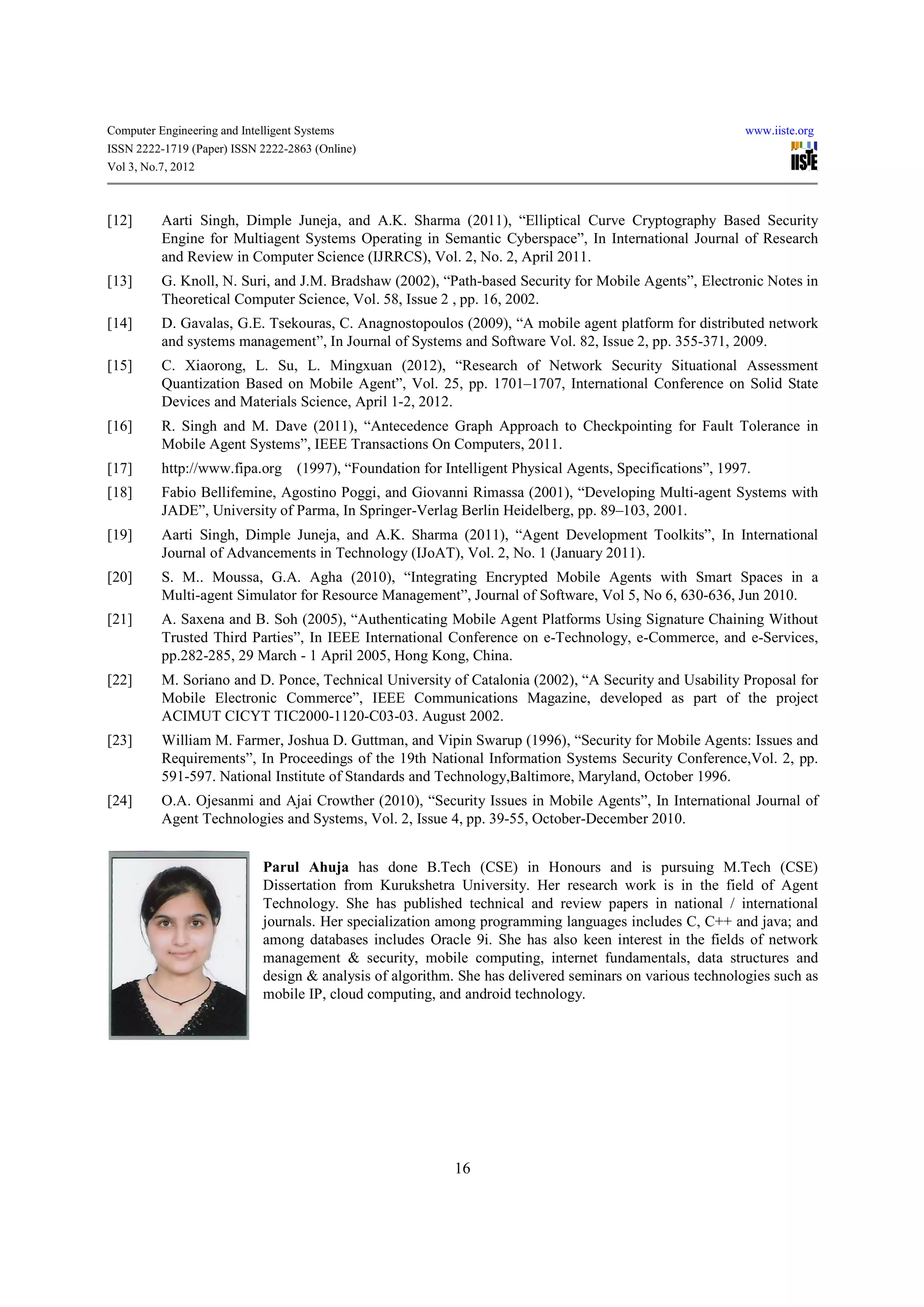 Computer Engineering and Intelligent Systems                                                                www.iiste.org
ISSN 2222-1719 (Paper) ISSN 2222-2863 (Online)
Vol 3, No.7, 2012



[12]      Aarti Singh, Dimple Juneja, and A.K. Sharma (2011), “Elliptical Curve Cryptography Based Security
          Engine for Multiagent Systems Operating in Semantic Cyberspace”, In International Journal of Research
          and Review in Computer Science (IJRRCS), Vol. 2, No. 2, April 2011.
[13]      G. Knoll, N. Suri, and J.M. Bradshaw (2002), “Path-based Security for Mobile Agents”, Electronic Notes in
          Theoretical Computer Science, Vol. 58, Issue 2 , pp. 16, 2002.
[14]      D. Gavalas, G.E. Tsekouras, C. Anagnostopoulos (2009), “A mobile agent platform for distributed network
          and systems management”, In Journal of Systems and Software Vol. 82, Issue 2, pp. 355-371, 2009.
[15]      C. Xiaorong, L. Su, L. Mingxuan (2012), “Research of Network Security Situational Assessment
          Quantization Based on Mobile Agent”, Vol. 25, pp. 1701–1707, International Conference on Solid State
          Devices and Materials Science, April 1-2, 2012.
[16]      R. Singh and M. Dave (2011), “Antecedence Graph Approach to Checkpointing for Fault Tolerance in
          Mobile Agent Systems”, IEEE Transactions On Computers, 2011.
[17]      http://www.fipa.org (1997), “Foundation for Intelligent Physical Agents, Specifications”, 1997.
[18]      Fabio Bellifemine, Agostino Poggi, and Giovanni Rimassa (2001), “Developing Multi-agent Systems with
          JADE”, University of Parma, In Springer-Verlag Berlin Heidelberg, pp. 89–103, 2001.
[19]      Aarti Singh, Dimple Juneja, and A.K. Sharma (2011), “Agent Development Toolkits”, In International
          Journal of Advancements in Technology (IJoAT), Vol. 2, No. 1 (January 2011).
[20]      S. M.. Moussa, G.A. Agha (2010), “Integrating Encrypted Mobile Agents with Smart Spaces in a
          Multi-agent Simulator for Resource Management”, Journal of Software, Vol 5, No 6, 630-636, Jun 2010.
[21]      A. Saxena and B. Soh (2005), “Authenticating Mobile Agent Platforms Using Signature Chaining Without
          Trusted Third Parties”, In IEEE International Conference on e-Technology, e-Commerce, and e-Services,
          pp.282-285, 29 March - 1 April 2005, Hong Kong, China.
[22]      M. Soriano and D. Ponce, Technical University of Catalonia (2002), “A Security and Usability Proposal for
          Mobile Electronic Commerce”, IEEE Communications Magazine, developed as part of the project
          ACIMUT CICYT TIC2000-1120-C03-03. August 2002.
[23]      William M. Farmer, Joshua D. Guttman, and Vipin Swarup (1996), “Security for Mobile Agents: Issues and
          Requirements”, In Proceedings of the 19th National Information Systems Security Conference,Vol. 2, pp.
          591-597. National Institute of Standards and Technology,Baltimore, Maryland, October 1996.
[24]      O.A. Ojesanmi and Ajai Crowther (2010), “Security Issues in Mobile Agents”, In International Journal of
          Agent Technologies and Systems, Vol. 2, Issue 4, pp. 39-55, October-December 2010.


                              Parul Ahuja has done B.Tech (CSE) in Honours and is pursuing M.Tech (CSE)
                              Dissertation from Kurukshetra University. Her research work is in the field of Agent
                              Technology. She has published technical and review papers in national / international
                              journals. Her specialization among programming languages includes C, C++ and java; and
                              among databases includes Oracle 9i. She has also keen interest in the fields of network
                              management & security, mobile computing, internet fundamentals, data structures and
                              design & analysis of algorithm. She has delivered seminars on various technologies such as
                              mobile IP, cloud computing, and android technology.




                                                             16
 