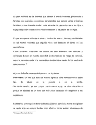 La gran mayoría de los alumnos que asisten a ambas escuelas, pertenecen a
familias con carencias económicas, característica que genera varios problemas
familiares como violencia familiar, mala alimentación, poca atención a los hijos y
baja participación en actividades relacionadas con la educación de sus hijos.
Es por eso que se atribuye al entorno familiar del alumno, las responsabilidades
de los hechos violentos que algunos niños han desatado en contra de sus
compañeros.
Como podemos observarlo “las causas de este fenómeno son múltiples y
complejas. Existen en nuestra sociedad, ciertos factores de riesgo de violencia,
como la exclusión social o la exposición a la violencia a través de los medios de
comunicación.”2
Algunos de los factores que influyen son los siguientes:
Personales: Un niño que actúa de manera agresiva sufre intimidaciones o algún
tipo de abuso en la escuela o en la familia.
Se siente superior, ya sea porque cuenta con el apoyo de otros atacantes o
porque el acosado es un niño con muy poca capacidad de responder a las
agresiones.
Familiares: El niño puede tener actitudes agresivas como una forma de expresar
su sentir ante un entorno familiar poco afectivo, donde existen situaciones de
2
(Integraser Psicología Clinica)
 