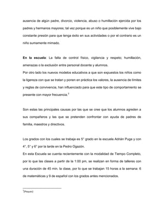 ausencia de algún padre, divorcio, violencia, abuso o humillación ejercida por los
padres y hermanos mayores; tal vez porque es un niño que posiblemente vive bajo
constante presión para que tenga éxito en sus actividades o por el contrario es un
niño sumamente mimado.
En la escuela: La falta de control físico, vigilancia y respeto; humillación,
amenazas o la exclusión entre personal docente y alumnos.
Por otro lado los nuevos modelos educativos a que son expuestos los niños como
la ligereza con que se tratan y ponen en práctica los valores, la ausencia de límites
y reglas de convivencia, han influenciado para que este tipo de comportamiento se
presente con mayor frecuencia.3
Son estas las principales causas por las que se cree que los alumnos agreden a
sus compañeros y las que se pretenden confrontar con ayuda de padres de
familia, maestros y directivos.
Los grados con los cuales se trabaja es 5° grado en la escuela Adrián Puga y con
4°, 5° y 6° por la tarde en la Pedro Ogazón.
En esta Escuela se cuenta recientemente con la modalidad de Tiempo Completo,
por lo que las clases a partir de la 1:00 pm, se realizan en forma de talleres con
una duración de 45 min. la clase, por lo que se trabajan 15 horas a la semana: 6
de matemáticas y 9 de español con los grados antes mencionados.
3
(Peques)
 